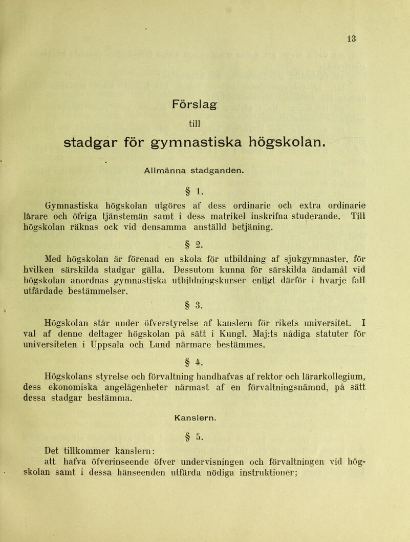 till stadgar för gymnastiska högskolan. Allmänna stadganden. § 1. Gymnastiska högskolan utgöres af dess ordinarie och extra ordinarie lärare och öfriga tjänstemän samt i dess matrikel inskrifna studerande. Till högskolan räknas ock vid densamma anställd betjäning. . § 2. Med högskolan är förenad en skola för utbildning af sjukgymnaster, för hvilken särskilda stadgar gälla. Dessutom kunna för särskilda ändamål vid högskolan anordnas gymnastiska utbildningskurser enligt därför i hvarje fall utfärdade bestämmelser. § 3. Högskolan står under öfverstyrelse af kanslern för rikets universitet. I val af denne deltager högskolan på sätt i Kungl. Maj:ts nådiga statuter för universiteten i Uppsala och Lund närmare bestämmes. § 4. Högskolans styrelse och förvaltning handhafvas af rektor och lärarkollegium^ dess ekonomiska angelägenheter närmast af en förvaltningsnämnd, på sätt dessa stadgar bestämma. Kanslern. § 5. Det tillkommer kanslern: att hafva öfverinseende öfver undervisningen och förvaltningen vid hög- skolan samt i dessa hänseenden utfärda nödiga instruktioner;