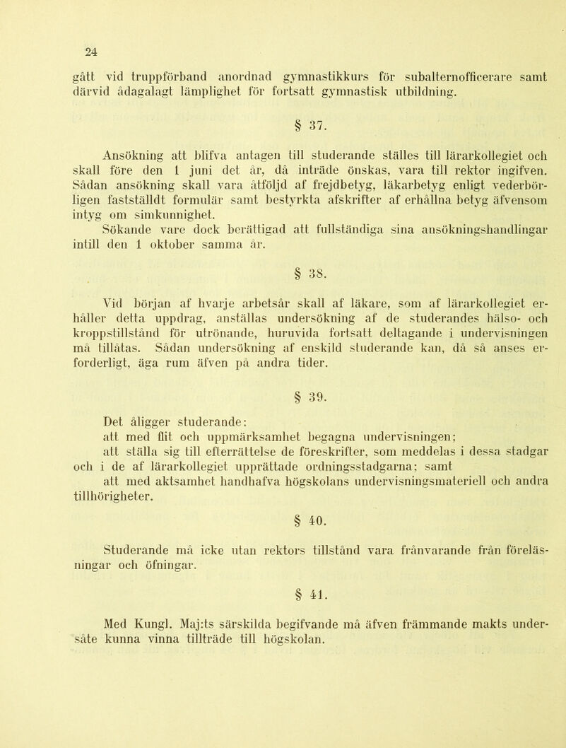 gått vid truppförband anordnad gymnastikkurs för subalternofficerare samt därvid ådagalagt lämplighet för fortsatt gymnastisk utbildning. § 37. Ansökning att blifva antagen till studerande ställes till lärarkollegiet och skall före den t juni det år, då inträde önskas, vara till rektor ingifven. Sådan ansökning skall vara åtföljd af frejdbetyg, läkarbetyg enligt vederbör- ligen fastställdt formulär samt bestyrkta afskrifter af erhållna betyg äfvensom intyg om simkunnighet. Sökande vare dock berättigad att fullständiga sina ansökningshandlingar intill den 1 oktober samma år. § 38. Vid början af hvarje arbetsår skall af läkare, som af lärarkollegiet er- håller detta uppdrag, anställas undersökning af de studerandes hälso- och kroppstillstånd för utrönande, huruvida fortsatt deltagande i undervisningen må tillåtas. Sådan undersökning af enskild studerande kan, då så anses er- forderligt, äga rum äfven på andra tider. § 39. Det åligger studerande: att med flit och uppmärksamhet begagna undervisningen; att ställa sig till efterrättelse de föreskrifter, som meddelas i dessa stadgar och i de af lärarkollegiet upprättade ordningsstadgarna; samt att med aktsamhet handhafva högskolans undervisningsmateriel! och andra tillhörigheter. § 40. Studerande må icke utan rektors tillstånd vara frånvarande från föreläs- ningar och öfningar. § 41. Med Kungl. Maj:ts särskilda begifvande må äfven främmande makts under- såte kunna vinna tillträde till högskolan.