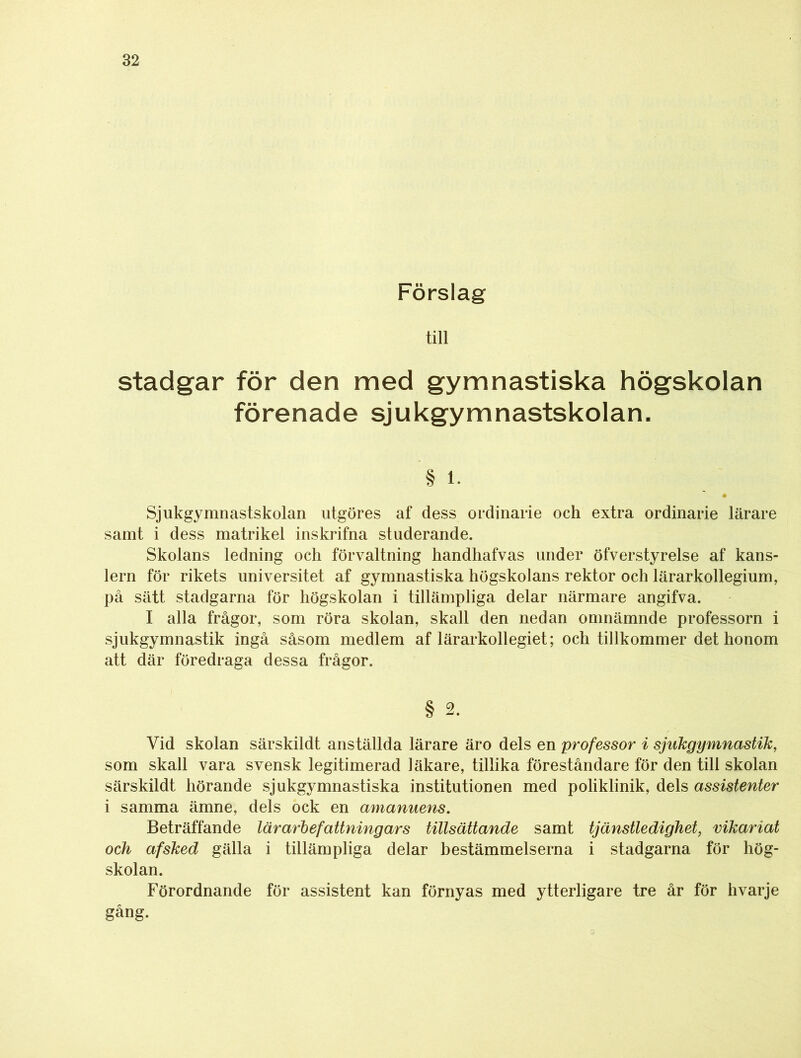 Förslag till stadgar för den med gymnastiska högskolan förenade sjukgymnastskolan. § l- Sjukgymnastskolan utgöres af dess ordinarie och extra ordinarie lärare samt i dess matrikel inskrifna studerande. Skolans ledning och förvaltning handhafvas under öfverstyrelse af kans- lern för rikets universitet af gymnastiska högskolans rektor och lärarkollegium, på sätt stadgarna för högskolan i tillämpliga delar närmare angifva. I alla frågor, som röra skolan, skall den nedan omnämnde professorn i sjukgymnastik ingå såsom medlem af lärarkollegiet; och tillkommer det honom att där föredraga dessa frågor. § 2. Vid skolan särskildt anställda lärare äro dels en professor i sjukgymnastik, som skall vara svensk legitimerad läkare, tillika föreståndare för den till skolan särskildt hörande sjukgymnastiska institutionen med poliklinik, dels assistenter i samma ämne, dels ock en amanuens. Beträffande lär arbefattning ars tillsättande samt tjänstledighet, vikariat och afsked gälla i tillämpliga delar bestämmelserna i stadgarna för hög- skolan. Förordnande för assistent kan förnyas med ytterligare tre år för hvarje gång.