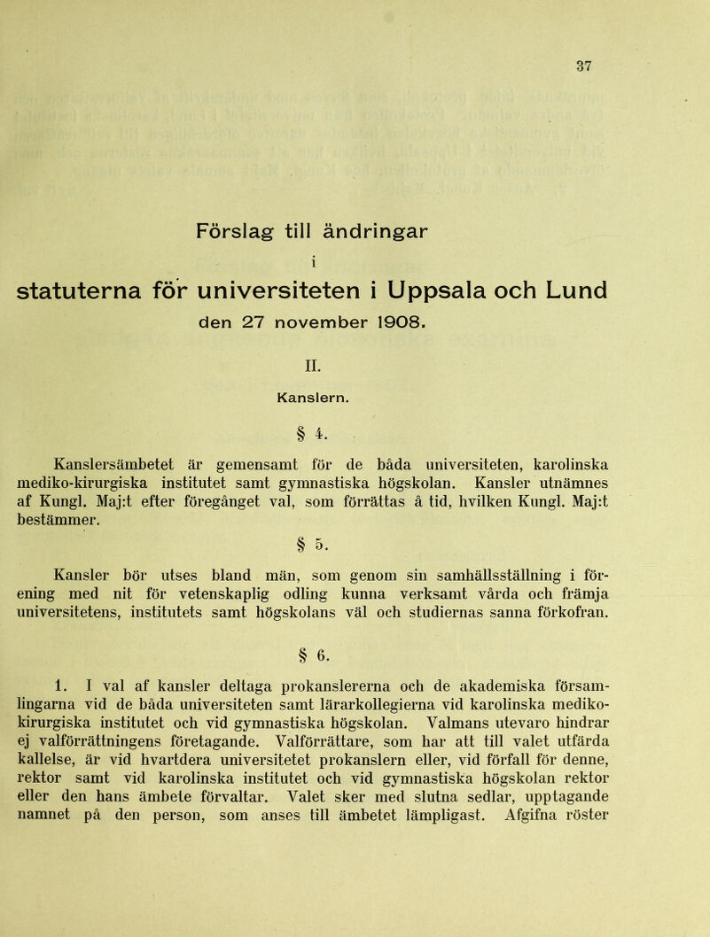 Förslag till ändringar i statuterna för universiteten i Uppsala och Lund den 27 november 1908. II. Kanslern. § 4. Kanslersämbetet är gemensamt för de båda universiteten, karolinska mediko-kirurgiska institutet samt gymnastiska högskolan. Kansler utnämnes af Kungl. Maj:t efter föregånget val, som förrättas å tid, hvilken Kungl. Maj:t bestämmer. § o. Kansler bör utses bland män, som genom sin samhällsställning i för- ening med nit för vetenskaplig odling kunna verksamt vårda och främja universitetens, institutets samt högskolans väl och studiernas sanna förkofran. § 6. 1. I val af kansler deltaga prokanslererna och de akademiska försam- lingarna vid de båda universiteten samt lärarkollegierna vid karolinska mediko- kirurgiska institutet och vid gymnastiska högskolan. Valmans utevaro hindrar ej valförrättningens företagande. Valförrättare, som har att till valet utfärda kallelse, är vid hvartdera universitetet prokanslern eller, vid förfall för denne, rektor samt vid karolinska institutet och vid gymnastiska högskolan rektor eller den hans ämbete förvaltar. Valet sker med slutna sedlar, upptagande namnet på den person, som anses till ämbetet lämpligast. Afgifna röster