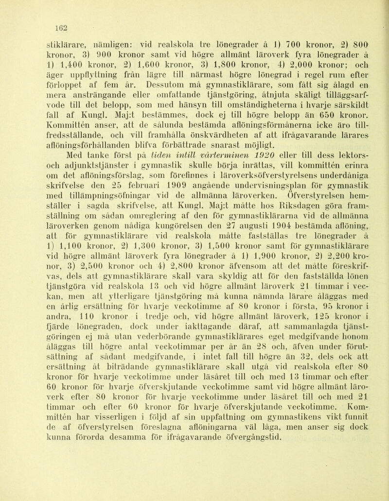 stiklärare, nämligen: vid realskola tre lönegrader å 1) 700 kronor, 2) 800 kronor, 3) 900 kronor samt vid högre allmänt läroverk fyra lönegrader å 1) 1,400 kronor, 2) 1,600 kronor, 3) 1,800 kronor, 4) 2,000 kronor; och äger uppflyttning från lägre till närmast högre lönegrad i regel rum efter förloppet af fem år. Dessutom må gymnastiklärare, som fått sig ålagd en mera ansträngande eller omfattande tjänstgöring, åtnjuta skäligt tilläggsarf- vode till det belopp, som med hänsyn till omständigheterna i hvarje särskildt fall af Kungl. Maj:t bestämmes, dock ej till högre belopp än 650 kronor. Kommittén anser, att de sålunda bestämda aflöningsförmånerna icke äro till- fredsställande, och vill framhålla önskvärdheten af att ifrågavarande lärares aflöningsförhållanden blifva förbättrade snarast möjligt. Med tanke först på tiden intill vårterminen 1920 eller till dess lektors- och adjunktstjänster i gymnastik skulle börja inrättas, vill kommittén erinra om det aflöningsförslag, som förefinnes i läroverksöfverstyrelsens underdåniga skrifvelse den 25 februari 1909 angående undervisningsplan för gymnastik med tillämpningsöfningar vid de allmänna läroverken. Öfverstyrelsen hem- ställer i sagda skrifvelse, att Kungl. Maj:t måtte hos Riksdagen göra fram- ställning om sådan omreglering af den för gymnastiklärarna vid de allmänna läroverken genom nådiga kungörelsen den 27 augusti 1904 bestämda aflöning, att för gymnastiklärare vid realskola måtte fastställas tre lönegrader å l) 1,100 kronor, 2) 1,300 kronor, 3) 1,500 kronor samt för gymnastiklärare vid högre allmänt läroverk fyra lönegrader å 1) 1,900 kronor, 2) 2,200 kro- nor, 3) 2,500 kronor och 4) 2,800 kronor äfvensom att det måtte föreskrif- vas, dels att gymnastiklärare skall vara skyldig att för den fastställda lönen tjänstgöra vid realskola 13 och vid högre allmänt läroverk 21 timmar i vec- kan, men att ytterligare tjänstgöring må kunna nämnda lärare åläggas med en årlig ersättning för hvarje veckotimme af 80 kronor i första, 95 kronor i andra, 110 kronor i tredje och, vid högre allmänt läroverk, 125 kronor i fjärde lönegraden, dock under iakttagande däraf, att sammanlagda tjänst- göringen ej må utan vederbörande gymnastiklärares eget medgifvande honom åläggas till högre antal veckotimmar per år än 28 och, äfven under förut- sättning af sådant medgifvande, i intet fall till högre än 32, dels ock att ersättning åt biträdande gymnastiklärare skall utgå vid realskola efter 80 kronor för hvarje veckotimme ander läsåret till och med 13 timmar och efter 60 kronor för hvarje öfverskjutande veckotimme samt vid högre allmänt läro- verk efter 80 kronor för hvarje veckotimme under läsåret till och med 21 timmar och efter 60 kronor för hvarje öfverskjutande veckotimme. Kom- mittén har visserligen i följd af sin uppfattning om gymnastikens vikt funnit de af öfverstyrelsen föreslagna aflöningarna väl låga, men anser sig dock kunna förorda desamma för ifrågavarande öfvergångstid.