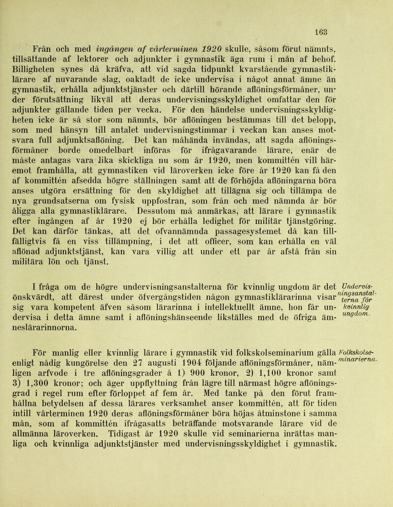 Från och med ingången af vårterminen 1920 skulle, såsom förut nämnts, tillsättande af lektorer och adjunkter i gymnastik äga rum i mån af behof. Billigheten synes då kräfva, att vid sagda tidpunkt kvarstående gymnastik- lärare af nuvarande slag, oaktadt de icke undervisa i något annat ämne än gymnastik, erhålla adjunktstjänster och därtill hörande aflöningsförmåner, un- der förutsättning likväl att deras undervisningsskyldighet omfattar den för adjunkter gällande tiden per vecka. För den händelse undervisningsskyldig- heten icke är så stor som nämnts, bör aflöningen bestämmas till det belopp, som med hänsyn till antalet undervisningstimmar i veckan kan anses mot- svara full adjunktsaflöning. Det kan måhända invändas, att sagda aflönings- förmåner borde omedelbart införas för ifrågavarande lärare, enär de måste antagas vara lika skickliga nu som år 1920, men kommittén vill här- emot framhålla, ätt gymnastiken vid läroverken icke före år 1920 kan få den af kommittén afsedda högre ställningen samt att de förhöjda aflöningarna böra anses utgöra ersättning för den skyldighet att tillägna sig och tillämpa de nya grundsatserna om fysisk uppfostran, som från och med nämnda år bör åligga alla gymnastiklärare. Dessutom må anmärkas, att lärare i gymnastik efter ingången af år 1920 ej bör erhålla ledighet för militär tjänstgöring. Det kan därför tänkas, att det ofvannämnda passagesystemet då kan till- fälligtvis få en viss tillämpning, i det att officer, som kan erhålla en väl aflönad adjunktstjänst, kan vara villig att under ett par år afstå från sin militära lön och tjänst. I fråga om de högre undervisningsanstalterna för kvinnlig ungdom är det Undervis- önskvärdt, att därest under öfvergångstiden någon gymnastiklärarinna visar m^rnTför sig vara kompetent äfven såsom lärarinna i intellektuellt ämne, hon får un- kvinnlig dervisa i detta ämne samt i aflöningshänseende likställes med de öfriga äm- un^dom- neslärarinnorna. För manlig eller kvinnlig lärare i gymnastik vid folkskolseminarium gälla Folkskolse- enligt nådig kungörelse den 27 augusti 1904 följande aflöningsförmåner, rnmarierna ligen arfvode i tre aflöningsgrader å 1) 900 kronor, 2) 1,100 kronor samt 3) 1,300 kronor; och äger uppflyttning från lägre till närmast högre aflönings- grad i regel rum efter förloppet af fem år. Med tanke på den förut fram- hållna betydelsen af dessa lärares verksamhet anser kommittén, att för tiden intill vårterminen 1920 deras aflöningsförmåner böra höjas åtminstone i samma mån, som af kommittén ifrågasatts beträffande motsvarande lärare vid de allmänna läroverken. Tidigast år 1920 skulle vid seminarierna inrättas man- liga och kvinnliga adjunktstjänster med undervisningsskyldighet i gymnastik.