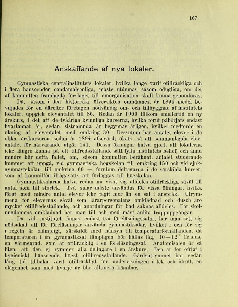Anskaffande af nya lokaler. Gymnastiska centralinstitutets lokaler, hvilka länge varit otillräckliga och i flera hänseenden oändamålsenliga, måste utdömas såsom odugliga, om det af kommittén framlagda förslaget till omorganisation skall kunna genomföras. Då, såsom i den historiska öfversikten omnämnes, år 1894 medel be- viljades för en därefter företagen nödvändig om- och tillbyggnad af institutets lokaler, uppgick elevantalet till 86. Redan år 1900 tillkom emellertid en ny årskurs, i det att de tvååriga kvinnliga kurserna, hvilka förut påbörjats endast hvartannat år, sedan sistnämnda år begynnas årligen, hvilket medförde en ökning af elevantalet med omkring 30. Dessutom har antalet elever i de olika årskurserna sedan år 1894 afsevärdt ökats, så att sammanlagda elev- antalet för närvarande utgör 141. Dessa ökningar hafva gjort, att lokalerna icke längre kunna på ett tillfredsställande sätt fylla institutets behof, och ännu mindre blir detta fallet, om, såsom kommittén beräknat, antalet studerande kommer att uppgå, vid gymnastiska högskolan till omkring 150 och vid sjuk- gymnastskolan till omkring 60 — förutom deltagarna i de särskilda kurser, som af kommittén ifrågasatts att förläggas till högskolan. Gymnastiksalarna hafva redan nu visat sig alldeles otillräckliga såväl till antal som till storlek. Två salar måste användas för vissa öfningar, hvilka förut med mindre antal elever icke tagit mer än en sal i anspråk. Utrym- mena för elevernas såväl som lärarpersonalens omklädnad och dusch äro mycket otillfredsställande, och anordningar för bad saknas alldeles. För skol- ungdomens omklädnad har man till och med måst anlita trappuppgångar. Då vid institutet finnas endast två föreläsningssalar, har man sett sig nödsakad att för föreläsningar använda gymnastiksalar, hvilket i och för sig i regeln är olämpligt, särskildt med hänsyn till temperaturförhållanden, då temperaturen i en gymnastiksal lämpligen bör hållas låg, 10 — 12° Celsius, en värmegrad, som är otillräcklig i en föreläsningssal. Anatomisalen är så liten, att den ej rymmer alla deltagare i en årskurs. Den är för öfrigt i hygieniskt hänseende högst otillfredsställande. Gårdsutrymmet har sedan lång tid tillbaka varit otillräckligt för undervisningen i lek och idrott, en olägenhet som med hvarje år blir alltmera kännbar.