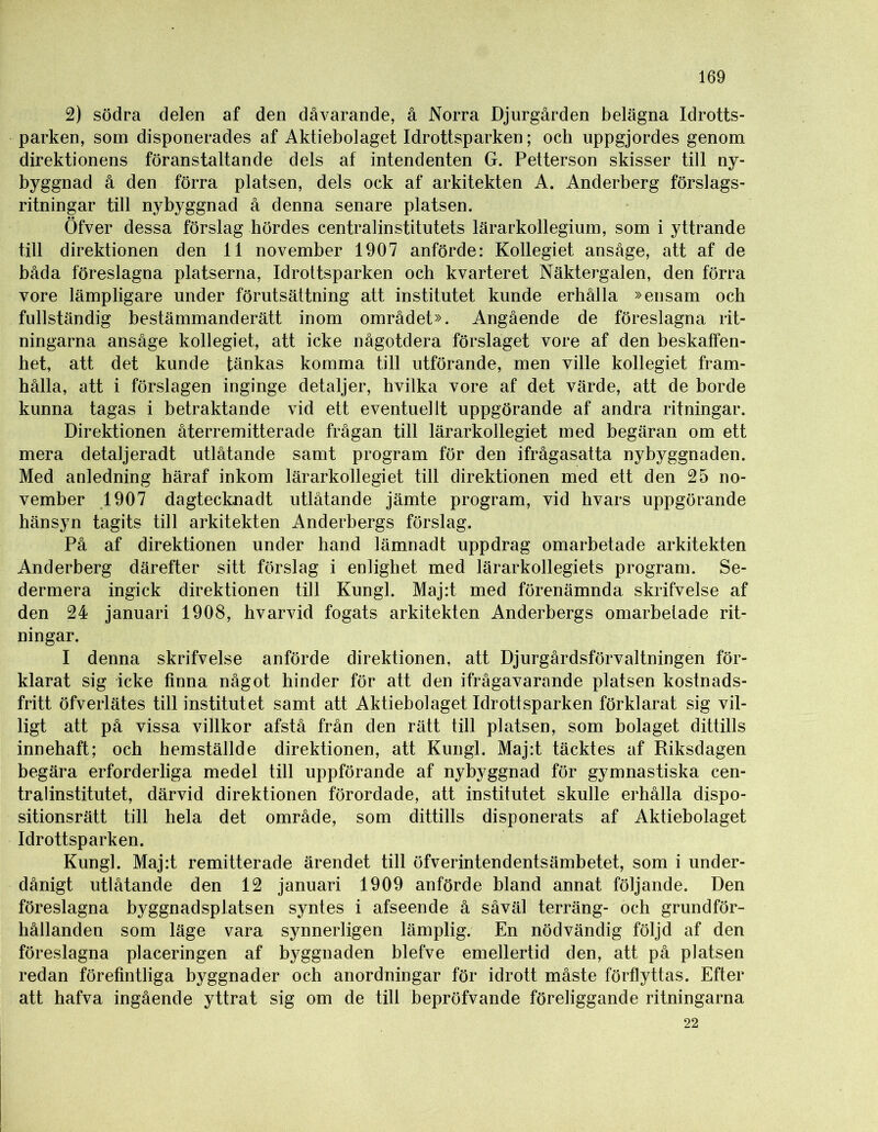 2) södra delen af den dåvarande, å Norra Djurgården belägna Idrotts- parken, som disponerades af Aktiebolaget Idrottsparken; och uppgjordes genom direktionens föranstaltande dels af intendenten G. Petterson skisser till ny- byggnad å den förra platsen, dels ock af arkitekten A. Anderberg förslags- ritningar till nybyggnad å denna senare platsen. Öfver dessa förslag hördes centralinstitutets lärarkollegium, som i yttrande till direktionen den 11 november 1907 anförde: Kollegiet ansåge, att af de båda föreslagna platserna, Idrottsparken och kvarteret Näktergalen, den förra vore lämpligare under förutsättning att institutet kunde erhålla »ensam och fullständig bestämmanderätt inom området». Angående de föreslagna rit- ningarna ansåge kollegiet, att icke någotdera förslaget vore af den beskaffen- het, att det kunde tänkas komma till utförande, men ville kollegiet fram- hålla, att i förslagen inginge detaljer, hvilka vore af det värde, att de borde kunna tagas i betraktande vid ett eventuellt uppgörande af andra ritningar. Direktionen återremitterade frågan till lärarkollegiet med begäran om ett mera detaljeradt utlåtande samt program för den ifrågasatta nybyggnaden. Med anledning häraf inkom lärarkollegiet till direktionen med ett den 25 no- vember 1907 dagtecknadt utlåtande jämte program, vid hvars uppgörande hänsyn tagits till arkitekten Anderbergs förslag. På af direktionen under hand lämnadt uppdrag omarbetade arkitekten Anderberg därefter sitt förslag i enlighet med lärarkollegiets program. Se- dermera ingick direktionen till Kungl. Maj:t med förenämnda skrifvelse af den 24 januari 1908, hvarvid fogats arkitekten Anderbergs omarbetade rit- ningar. I denna skrifvelse anförde direktionen, att Djurgårdsförvaltningen för- klarat sig icke finna något hinder för att den ifrågavarande platsen kostnads- fritt öfverlätes till institutet samt att Aktiebolaget Idrottsparken förklarat sig vil- ligt att på vissa villkor afstå från den rätt till platsen, som bolaget dittills innehaft; och hemställde direktionen, att Kungl. Maj:t täcktes af Riksdagen begära erforderliga medel till uppförande af nybyggnad för gymnastiska cen- tralinstitutet, därvid direktionen förordade, att institutet skulle erhålla dispo- sitionsrätt till hela det område, som dittills disponerats af Aktiebolaget Idrottsparken. Kungl. Maj:t remitterade ärendet till öfverintendentsämbetet, som i under- dånigt utlåtande den 12 januari 1909 anförde bland annat följande. Den föreslagna byggnadsplatsen syntes i afseende å såväl terräng- och grundför- hållanden som läge vara synnerligen lämplig. En nödvändig följd af den föreslagna placeringen af byggnaden blefve emellertid den, att på platsen redan förefintliga byggnader och anordningar för idrott måste förflyttas. Efter att hafva ingående yttrat sig om de till bepröfvande föreliggande ritningarna 22