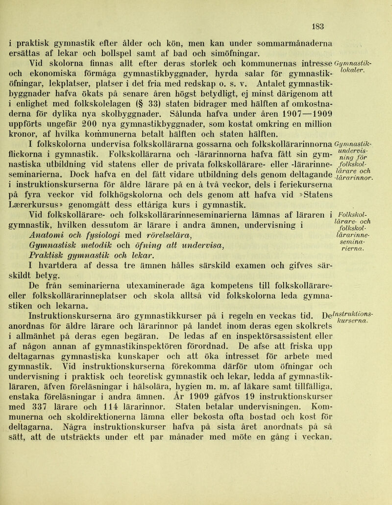 i praktisk gymnastik efter ålder ock kön, men kan under sommarmånaderna ersättas af lekar och bollspel samt af bad och simöfningar. Yid skolorna finnas allt efter deras storlek och kommunernas intresse Gymnastik- och ekonomiska förmåga gymnastikbyggnader, hyrda salar för gymnastik- lokaler- öfningar, lekplatser, platser i det fria med redskap o. s. v. Antalet gymnastik- byggnader hafva ökats på senare åren högst betydligt, ej minst därigenom att i enlighet med folkskolelagen (§ 33) staten bidrager med hälften af omkostna- derna för dylika nya skolbyggnader. Sålunda hafva under åren 1907—1909 uppförts ungefär 200 nya gymnastikbyggnader, som kostat omkring en million kronor, af hvilka kommunerna betalt hälften och staten hälften. I folkskolorna undervisa folkskollärarna gossarna och folkskollärarinnorna Gymnastik- flickorna i gymnastik. Folkskollärarna och -lärarinnorna hafva fått sin gym- ^n^för nastiska utbildning vid statens eller de privata folkskollärare- eller-lärarinne- folkskoi- seminarierna. Dock hafva en del fått vidare utbildning dels genom deltagande l\^raHnnor. i instruktionskurserna för äldre lärare på en å två veckor, dels i feriekurserna på fyra veckor vid folkhögskolorna och dels genom att hafva vid »Statens Laererkursus» genomgått dess ettåriga kurs i gymnastik. Vid folkskollärare- och folkskollärarinneseminarierna lämnas af läraren i Folkskol- gymnastik, hvilken dessutom är lärare i andra ämnen, undervisning i Anatomi och fysiologi med rörelselära, Gymnastisk metodik och öfning att undervisa, Praktisk gymnastik och lekar. I hvartdera af dessa tre ämnen hålles särskild examen och gifves sär- skildt betyg. De från seminarierna utexaminerade äga kompetens till folkskollärare- eller folkskollärarinneplatser och skola alltså vid folkskolorna leda gymna- stiken och lekarna. Instruktionskurserna äro gymnastikkurser på i regeln en veckas tid. DeJnstrukti°ns- anordnas för äldre lärare och lärarinnor på landet inom deras egen skolkrets i allmänhet på deras egen begäran. De ledas af en inspektörsassistent eller af någon annan af gymnastikinspektören förordnad. De afse att friska upp deltagarnas gymnastiska kunskaper och att öka intresset för arbete med gymnastik. Vid instruktionskurserna förekomma därför utom öfningar och undervisning i praktisk och teoretisk gymnastik och lekar, ledda af gymnastik- läraren, äfven föreläsningar i hälsolära, hygien m. m. af läkare samt tillfälliga, enstaka föreläsningar i andra ämnen. År 1909 gåfvos 19 instruktionskurser med 337 lärare och 114 lärarinnor. Staten betalar undervisningen. Kom- munerna och skoldirektionerna lämna eller bekosta ofta bostad och kost för deltagarna. Några instruktionskurser hafva på sista året anordnats på så sätt, att de utsträckts under ett par månader med möte en gång i veckan. lärare- och folkskol- lärarinne- semina- r ier na.