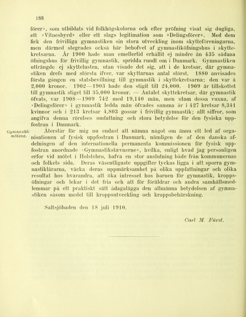 förer», som utbildats vid folkhögskolorna och efter pröfning visat sig dugliga, ett »Vitnesbyrd» eller ett slags legitimation som »Delingsförer». Med dem fick den frivilliga gymnastiken sin stora utveckling inom skytteföreningarna, men därmed stegrades också här behofvet af gymnastiköfningshus i skytte- kretsarna. År 1900 hade man emellertid erhållit ej mindre än 435 sådana öfningshus för frivillig gymnastik, spridda rundt om i Danmark. Gymnastiken utträngde ej skyttelusten, utan visade det sig, att i de kretsar, där gymna- stiken drefs med största ifver, var skyttarnas antal störst. 1880 anvisades första gången en statsbevillning till gymnastik i skyttekretsarna; den var å 2,000 kronor. 1902 —1903 hade den stigit till 24,000. 1909 är tillskottet till gymnastik stiget till 35,000 kronor. — Antalet skyttekretsar, där gymnastik öfvats, var 1908 — 1909 742 med 19,140 män, men utom dessa vuxna, af »DelingsfÖrer» i gymnastik ledda män öfvades samma år i 427 kretsar 8,341 kvinnor och i 213 kretsar 4,803 gossar i frivillig gymnastik; allt siffror, som angifva denna rörelses omfattning och stora betydelse för den fysiska upp- fostran i Danmark. Gymnastik- Återstår för mig nu endast att nämna något om ännu ett led af orga- motena. niSationen af fysisk uppfostran i Danmark, nämligen de af den danska af- delningen af den internationella permanenta kommissionen för fysisk upp- fostran anordnade »Gymnastikstaevnerne», livilka, enligt livad jag personligen erfor vid mötet i Holstebro, hafva en stor anslutning både från kommunernas och folkets sida. Deras väsentligaste uppgifter tyckas ligga i att sporra gym- nastiklärarna, väcka deras uppmärksamhet på olika uppfattningar och olika resultat hos livarandra, att öka intresset hos barnen för gymnastik, kropps- öfningar ocli lekar i det fria och att för föräldrar och andra samhällsmed- lemmar på ett praktiskt sätt ådagalägga den allmänna betydelsen af gymna- stiken såsom medel till kroppsutveckling och kroppsbehärskning. Saltsjöbaden den 18 juli 1910. Carl M. Furst.