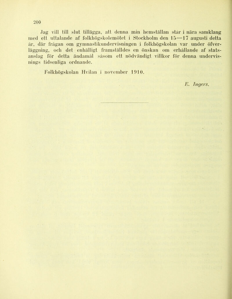 Jag vill till slut tillägga, att clenna min hemställan står i nära samklang med ett uttalande af folkhögskolemötet i Stockholm den 15—17 augusti detta år, där frågan om gymnastikundervisningen i folkhögskolan var under öfver- läggning, och det enhälligt framställdes en önskan om erhållande af stats- anslag för detta ändamål såsom ett nödvändigt villkor för denna undervis- nings tidsenliga ordnande. Folkhögskolan Hvilan i november 1910. E. Ingers.