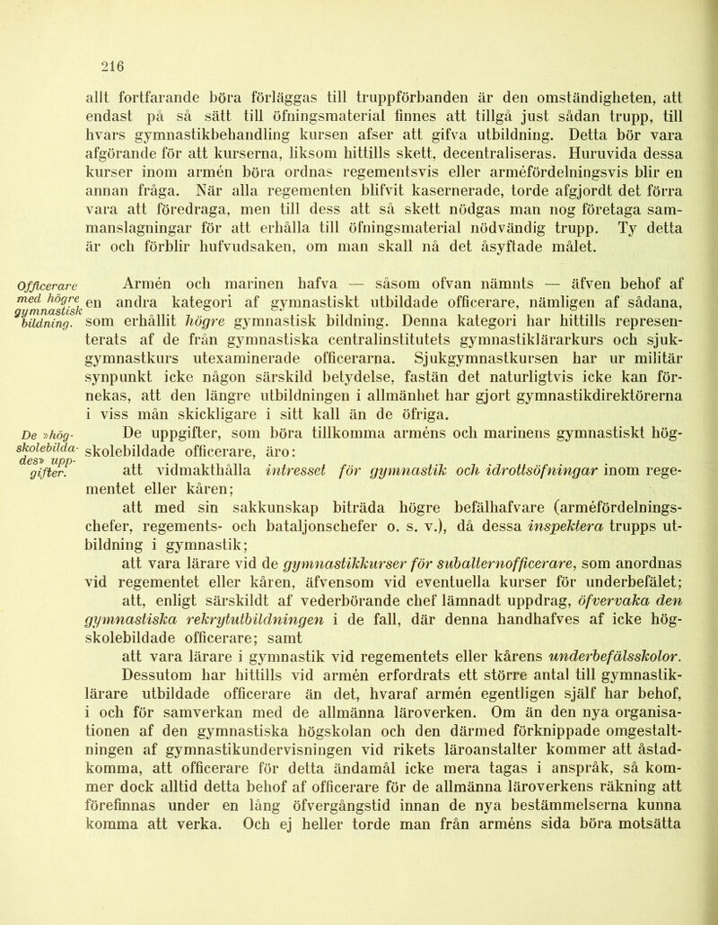allt fortfarande böra förläggas till truppförbanden är den omständigheten, att endast på så sätt till öfningsmaterial finnes att tillgå just sådan trupp, till hvars gymnastikbehandling kursen afser att gifva utbildning. Detta bör vara afgörande för att kurserna, liksom hittills skett, decentraliseras. Huruvida dessa kurser inom armén böra ordnas regementsvis eller arméfördelningsvis blir en annan fråga. När alla regementen blifvit kasernerade, torde afgjordt det förra vara att föredraga, men till dess att så skett nödgas man nog företaga sam- manslagningar för att erhålla till öfningsmaterial nödvändig trupp. Ty detta är och förblir hufvudsaken, om man skall nå det åsyftade målet. Officerare Armén och marinen bafva — såsom ofvan nämnts — äfven behof af gymnastisken anc*ra kategori af gymnastiskt utbildade officerare, nämligen af sådana, ybildning. som erhållit högre gymnastisk bildning. Denna kategori har hittills represen- terats af de från gymnastiska centralinstitutets gymnastiklärarkurs och sjuk- gymnastkurs utexaminerade officerarna. Sjukgymnastkursen har ur militär synpunkt icke någon särskild betydelse, fastän det naturligtvis icke kan för- nekas, att den längre utbildningen i allmänhet har gjort gymnastikdirektörerna i viss mån skickligare i sitt kall än de öfriga. De »hög- De uppgifter, som böra tillkomma arméns och marinens gymnastiskt hög- Sdes»buda skolebildade officerare, äro: Ggifter! att vidmakthålla intresset för gymnastik och idrottsöfningar inom rege- mentet eller kåren; att med sin sakkunskap biträda högre befälhafvare (arméfördelnings- chefer, regements- och bataljonschefer o. s. v.), då dessa inspektera trupps ut- bildning i gymnastik; att vara lärare vid de gymnastikkurser för subalternofficerare, som anordnas vid regementet eller kåren, äfvensom vid eventuella kurser för underbefälet; att, enligt särskildt af vederbörande chef lämnadt uppdrag, öfvervaka den gymnastiska rekrytutbildningen i de fall, där denna handhafves af icke hög- skolebildade officerare; samt att vara lärare i gymnastik vid regementets eller kårens underbefälsskolor. Dessutom har hittills vid armén erfordrats ett större antal till gymnastik- lärare utbildade officerare än det, hvaraf armén egentligen själf har behof, i och för samverkan med de allmänna läroverken. Om än den nya organisa- tionen af den gymnastiska högskolan och den därmed förknippade omgestalt- ningen af gymnastikundervisningen vid rikets läroanstalter kommer att åstad- komma, att officerare för detta ändamål icke mera tagas i anspråk, så kom- mer dock alltid detta behof af officerare för de allmänna läroverkens räkning att förefinnas under en lång öfvergångstid innan de nya bestämmelserna kunna komma att verka. Och ej heller torde man från arméns sida böra motsätta