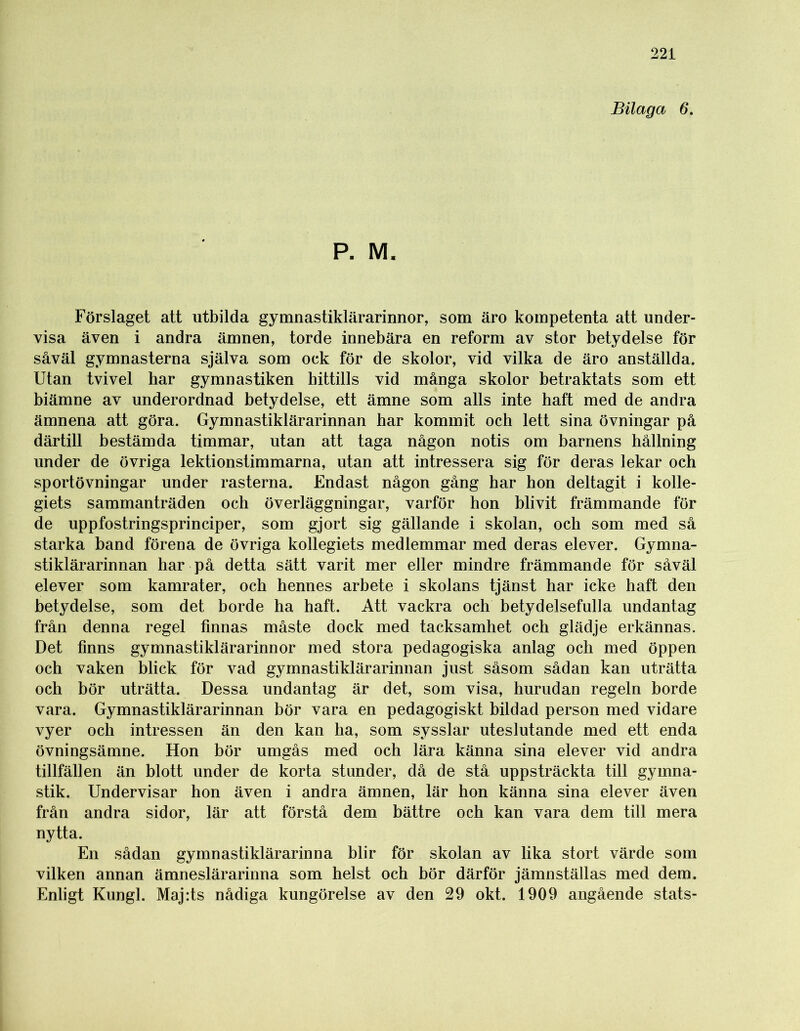 Bilaga 6. P. M. Förslaget att utbilda gymnastiklärarinnor, som äro kompetenta att under- visa även i andra ämnen, torde innebära en reform av stor betydelse för såväl gymnasterna själva som ock för de skolor, vid vilka de äro anställda. Utan tvivel har gymnastiken hittills vid många skolor betraktats som ett biämne av underordnad betydelse, ett ämne som alls inte haft med de andra ämnena att göra. Gymnastiklärarinnan har kommit och lett sina övningar på därtill bestämda timmar, utan att taga någon notis om barnens hållning under de övriga lektionstimmarna, utan att intressera sig för deras lekar och sportövningar under rasterna. Endast någon gång har hon deltagit i kolle- giets sammanträden och överläggningar, varför hon blivit främmande för de uppfostringsprinciper, som gjort sig gällande i skolan, och som med så starka band förena de övriga kollegiets medlemmar med deras elever. Gymna- sti klärarinnan har på detta sätt varit mer eller mindre främmande för såväl elever som kamrater, och hennes arbete i skolans tjänst har icke haft den betydelse, som det borde ha haft. Att vackra och betydelsefulla undantag från denna regel finnas måste dock med tacksamhet och glädje erkännas. Det finns gymnastiklärarinnor med stora pedagogiska anlag och med öppen och vaken blick för vad gymnastiklärarinnan just såsom sådan kan uträtta och bör uträtta. Dessa undantag är det, som visa, hurudan regeln borde vara. Gymnastiklärarinnan bör vara en pedagogiskt bildad person med vidare vyer och intressen än den kan ha, som sysslar uteslutande med ett enda övningsämne. Hon bör umgås med och lära känna sina elever vid andra tillfällen än blott under de korta stunder, då de stå uppsträckta till gymna- stik. Undervisar hon även i andra ämnen, lär hon känna sina elever även från andra sidor, lär att förstå dem bättre och kan vara dem till mera nytta. En sådan gymnastiklärarinna blir för skolan av lika stort värde som vilken annan ämneslärarinna som helst och bör därför jämnställas med dem. Enligt Kungl. Maj:ts nådiga kungörelse av den 29 okt. 1909 angående stats-