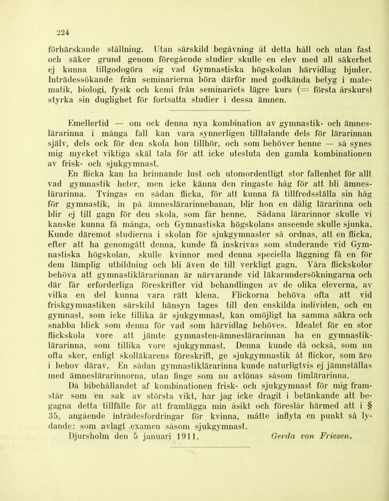 förhärskande ställning. Utan särskild begåvning åt detta håll och utan fast och säker grund genom föregående studier skulle en elev med all säkerhet ej kunna tillgodogöra sig vad Gymnastiska högskolan härvidlag bjuder. Inträdessökande från seminarierna höra därför med godkända betyg i mate- matik, biologi, fysik och kemi från seminariets lägre kurs (= första årskurs) styrka sin duglighet för fortsatta studier i dessa ämnen. Emellertid — om ock denna nya kombination av gymnastik- och ämnes- lärarinna i många fall kan vara synnerligen tilltalande dels för lärarinnan själv, dels ock för den skola hon tillhör, och som behöver henne — så synes mig mycket viktiga skäl tala för att icke utesluta den gamla kombinationen av frisk- och sjukgymnast. En flicka kan ha brinnande lust och utomordentligt stor fallenhet för allt vad gymnastik heter, men icke känna den ringaste håg för att bli ämnes- lärarinna. Tvingas en sådan flicka, för att kunna få tillfredsställa sin håg för gymnastik, in på ämneslärarinnebanan, blir hon en dålig lärarinna och blir ej till gagn för den skola, som får henne. Sådana lärarinnor skulle vi kanske kunna få många, och Gymnastiska högskolans anseende skulle sjunka. Kunde däremot studierna i skolan för sjukgymnaster så ordnas, att en flicka, efter att ha genomgått denna, kunde få inskrivas som studerande vid Gym- nastiska högskolan, skulle kvinnor med denna speciella läggning få en för dem lämplig utbildning och bli även de till verkligt gagn. Våra flickskolor behöva att gymnastiklärarinnan är närvarande vid läkarundersökningarna och där får erforderliga föreskrifter vid behandlingen av de olika eleverna, av vilka en del kunna vara rätt klena. Flickorna behöva ofta att vid friskgymnastiken särskild hänsyn tages till den enskilda individen, och en gymnast, som icke tillika är sjukgymnast, kan omöjligt ha samma säkra och snabba blick som denna för vad som härvidlag behöves. Idealet för en stor flickskola vore att jämte gymnasten-ämneslärarinnan ha en gymnastik- lärarinna, som tillika vore sjukgymnast. Denna kunde då också, som nu ofta sker, enligt skolläkarens föreskrift, ge sjukgymnastik åt flickor, som äro i behov därav. En sådan gymnastiklärarinna kunde naturligtvis ej jämnställas med ämneslärarinnorna, utan finge som nu avlönas såsom timlärarinna. Då bibehållandet af kombinationen frisk- och sjukgymnast för mig fram- står som en sak av största vikt, har jag icke dragit i betänkande att be- gagna detta tillfälle för att framlägga min åsikt och föreslår härmed att i § 35, angående inträdesfordringar för kvinna, måtte inflyta en punkt så ly- dande: som avlagt examen såsom sjukgymnast. Djursholm den 5 januari 1911. Gerda von Friesen.