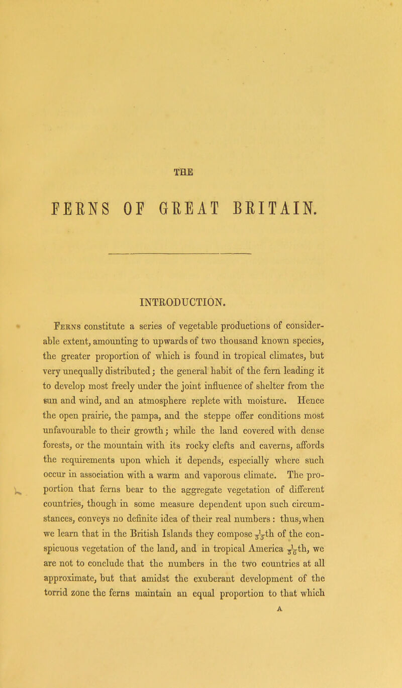 FEENS OF GEEAT BEITAIN. INTRODUCTION. Ferns constitute a series of vegetable productions of consider- able extent, amounting to upwards of two thousand known species, the greater proportion of which is found in tropical climates, but very unequally distributed; the general habit of the fem leading it to develop most freely under the joint influence of shelter from the sun and wind, and an atmosphere replete with moisture. Hence the open prairie, the pampa, and the steppe offer conditions most unfavourable to their growth; while the land covered with dense forests, or the mountain with its rocky clefts and caverns, affords the requirements upon which it depends, especially where such occur in association with a warm and vaporous climate. The pro- portion that ferns bear to the aggregate vegetation of different countries, though in some measure dependent upon such circum- stances, conveys no definite idea of their real numbers : thus, when we learn that in the British Islands they compose ^th of the con- spicuous vegetation of the land, and in tropical America ^th, we are not to conclude that the numbers in the two countries at all approximate, but that amidst the exuberant development of the torrid zone the ferns maintain an equal proportion to that which A