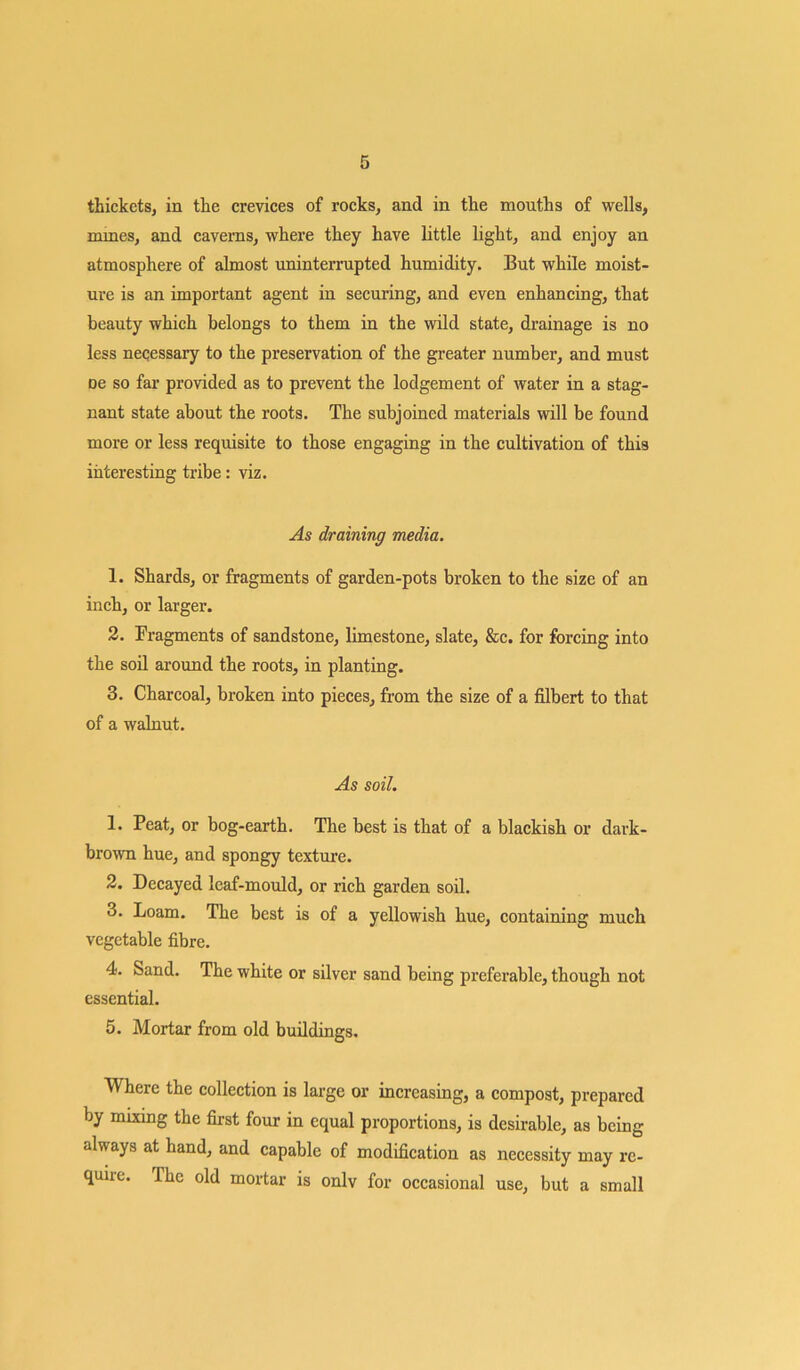 thickets, in the crevices of rocks, and in the mouths of wells, mines, and caverns, where they have little light, and enjoy an atmosphere of almost uninterrupted humidity. But while moist- ure is an important agent in securing, and even enhancing, that beauty which belongs to them in the wild state, drainage is no less neqessary to the preservation of the greater number, and must oe so far provided as to prevent the lodgement of water in a stag- nant state about the roots. The subjoined materials will be found more or less requisite to those engaging in the cultivation of this interesting tribe: viz. As draining media. 1. Shards, or fragments of garden-pots broken to the size of an inch, or larger. 2. Fragments of sandstone, limestone, slate, &c. for forcing into the soil around the roots, in planting. 3. Charcoal, broken into pieces, from the size of a filbert to that of a walnut. As soil. 1. Peat, or bog-earth. The best is that of a blackish or dark- brown hue, and spongy texture. 2. Decayed leaf-mould, or rich garden soil. 3. Loam. The best is of a yellowish hue, containing much vegetable fibre. 4. Sand. The white or silver sand being preferable, though not essential. 5. Mortar from old buildings. Where the collection is large or increasing, a compost, prepared by mixing the first four in equal proportions, is desirable, as being always at hand, and capable of modification as necessity may rc- quiie. The old mortar is onlv for occasional use, but a small