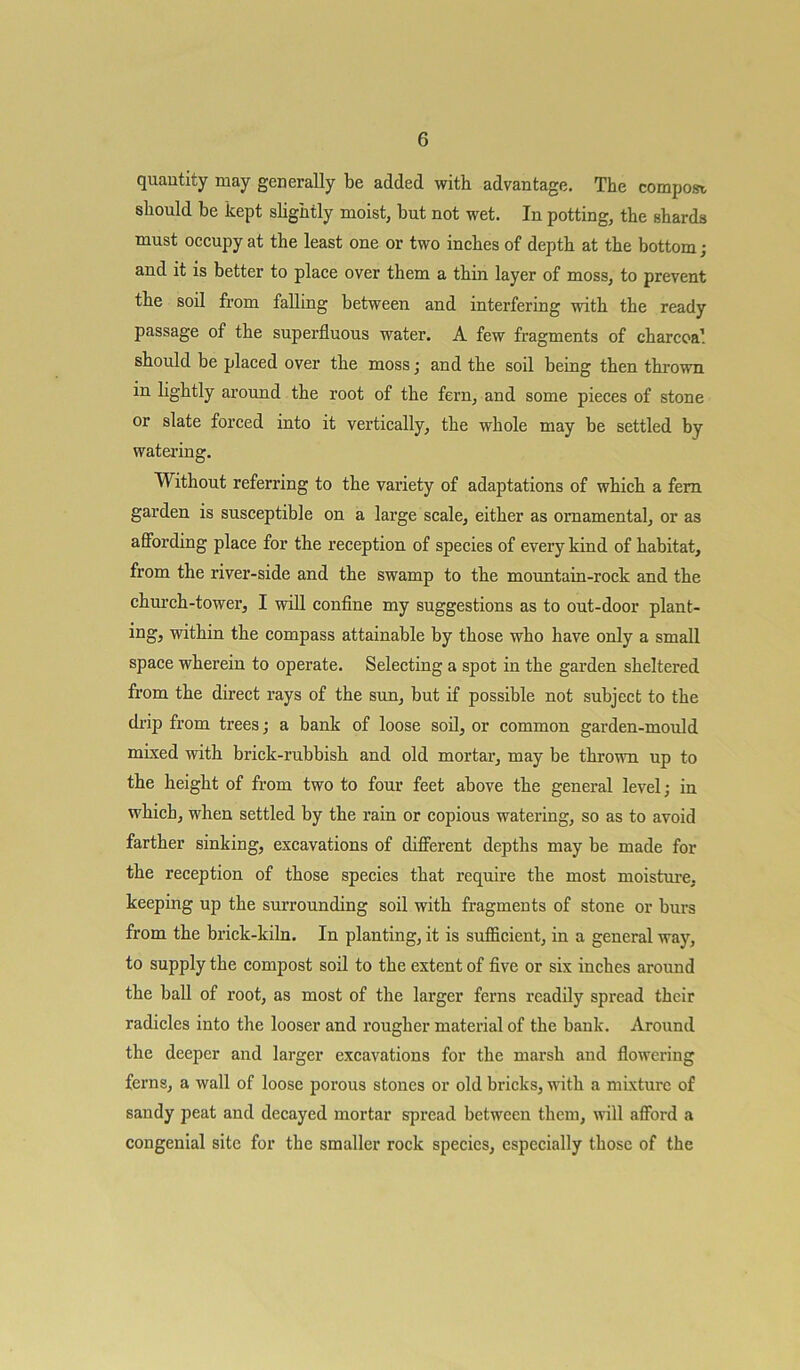 quantity may generally be added with advantage. The compost, should be kept slightly moist, but not wet. In potting, the shards must occupy at the least one or two inches of depth at the bottom; and it is better to place over them a thin layer of moss, to prevent the soil from falling between and interfering with the ready passage of the superfluous water. A few fragments of charcoal should be placed over the moss; and the soil being then thrown in lightly around the root of the fern, and some pieces of stone or slate forced into it vertically, the whole may be settled by watering. Without referring to the variety of adaptations of which a fern garden is susceptible on a large scale, either as ornamental, or as affording place for the reception of species of every kind of habitat, from the river-side and the swamp to the mountain-rock and the church-tower, I will confine my suggestions as to out-door plant- ing, within the compass attainable by those who have only a small space wherein to operate. Selecting a spot in the garden sheltered from the direct rays of the sun, but if possible not subject to the drip from trees; a bank of loose soil, or common garden-mould mixed with brick-rubbish and old mortar, may be thrown up to the height of from two to four feet above the general level; in which, when settled by the rain or copious watering, so as to avoid farther sinking, excavations of different depths may be made for the reception of those species that require the most moisture, keeping up the surrounding soil with fragments of stone or burs from the brick-kiln. In planting, it is sufficient, in a general way, to supply the compost soil to the extent of five or six inches around the ball of root, as most of the larger ferns readily spread their radicles into the looser and rougher material of the bank. Around the deeper and larger excavations for the marsh and flowering ferns, a wall of loose porous stones or old bricks, with a mixture of sandy peat and decayed mortar spread between them, will afford a congenial site for the smaller rock species, especially those of the