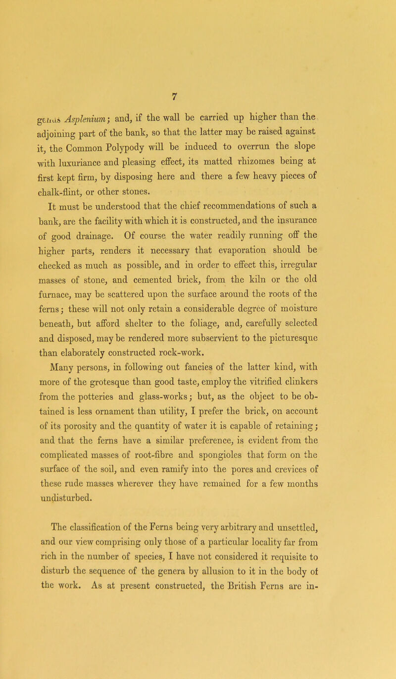 gehus Asplenium; and, if the wall be carried up higher than the adjoining part of the bank, so that the latter may be raised against it, the Common Polypody will be induced to overrun the slope with luxuriance and pleasing effect, its matted rhizomes being at first kept firm, by disposing here and there a few heavy pieces of chalk-flint, or other stones. It must be understood that the chief recommendations of such a bank, are the facility with which it is constructed, and the insurance of good drainage. Of course the water readily running off the higher parts, renders it necessary that evaporation should be checked as much as possible, and in order to effect this, irregular masses of stone, and cemented brick, from the kiln or the old furnace, may be scattered upon the surface around the roots of the ferns; these will not only retain a considerable degree of moisture beneath, but afford shelter to the foliage, and, carefully selected and disposed, may be rendered more subservient to the picturesque than elaborately constructed rock-work. Many persons, in following out fancies of the latter kind, with more of the grotesque than good taste, employ the vitrified clinkers from the potteries and glass-works; but, as the object to be ob- tained is less ornament than utility, I prefer the brick, on account of its porosity and the quantity of water it is capable of retaining; and that the ferns have a similar preference, is evident from the complicated masses of root-fibre and spongioles that form on the surface of the soil, and even ramify into the pores and crevices of these rude masses wherever they have remained for a few months undisturbed. The classification of the Ferns being very arbitrary and unsettled, and our view comprising only those of a particular locality far from rich in the number of species, I have not considered it requisite to disturb the sequence of the genera by allusion to it in the body of the work. As at present constructed, the British Ferns are in-