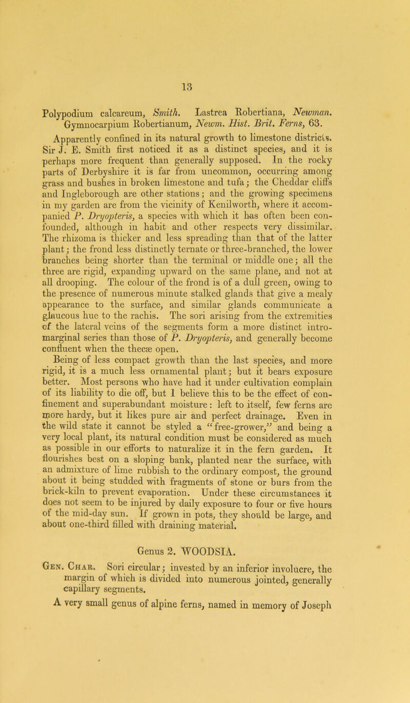 Polypodium calcareum, Smith. Lastrea Robertiana, Newman. Gymnocarpium Robertianum, Newm. Hist. Brit. Ferns, 63. Apparently confined in its natural growth to limestone districts. Sir J. E. Smith first noticed it as a distinct species, and it is perhaps more frequent than generally supposed. In the rocky parts of Derbyshire it is far from uncommon, occurring among grass and bushes in broken limestone and tufa; the Cheddar cliff’s and Ingleborough are other stations; and the growing specimens in my garden are from the vicinity of Kenilworth, where it accom- panied P. Dryopteris, a species with which it has often been con- founded, although in habit and other respects very dissimilar. The rhizoma is thicker and less spreading than that of the latter plant; the frond less distinctly ternate or three-branched, the lower branches being shorter than the terminal or middle one; all the three are rigid, expanding upward on the same plane, and not at all drooping. The colour of the frond is of a dull green, owing to the presence of numerous minute stalked glands that give a mealy appearance to the surface, and similar glands communicate a glaucous hue to the rachis. The sori arising from the extremities of the lateral veins of the segments form a more distinct intro- marginal series than those of P. Dryopteris, and generally become confluent when the thecae open. Being of less compact growth than the last species, and more rigid, it is a much less ornamental plant; but it bears exposure better. Most persons who have had it under cultivation complain of its liability to die off, but 1 believe this to be the effect of con- finement and superabundant moisture : left to itself, few ferns are more hardy, but it likes pure air and perfect drainage. Even in the wild state it cannot be styled a “ free-grower/J and being a very local plant, its natural condition must be considered as much as possible in our efforts to naturalize it in the fern garden. It flourishes best on a sloping bank, planted near the surface, with an admixture of lime rubbish to the ordinary compost, the ground about it being studded with fragments of stone or burs from the brick-kiln to prevent evaporation. Under these circumstances it does not seem to be injured by daily exposure to four or five hours of the mid-day sun. If grown in pots, they should be large, and about one-third filled with draining material. Genus 2. WOODSIA. Gen. Char. Sori circular; invested by an inferior involucre, the margin of which is divided into numerous jointed, generally capillary segments. A very small genus of alpine ferns, named in memory of Joseph