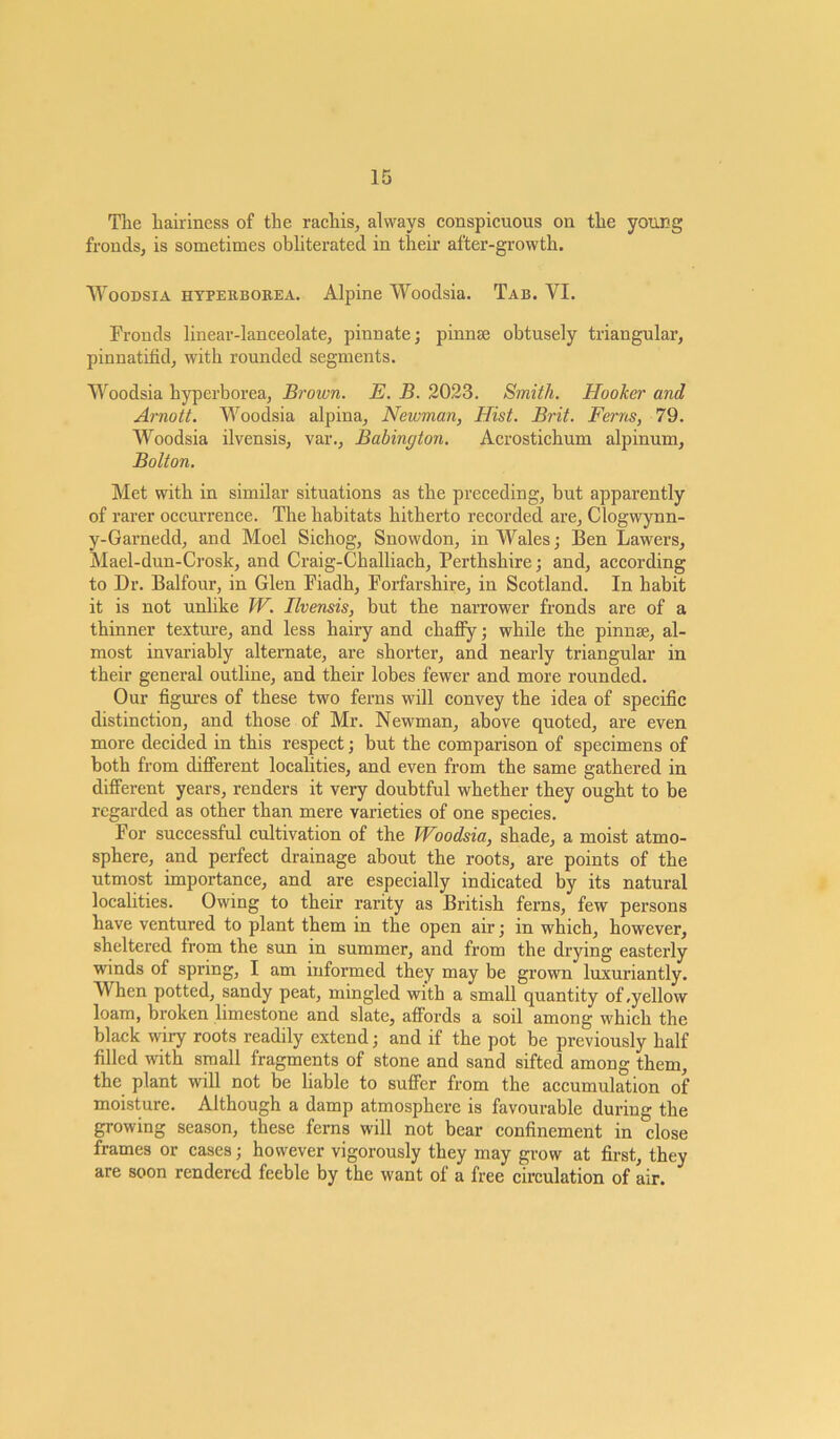 Tlie hairiness of the rachis, always conspicuous on the young fronds, is sometimes obliterated in their after-growth. Woodsia hyperborea. Alpine Woodsia. Tab. VI. Fronds linear-lanceolate, pinnate; pinnae obtusely triangular, pinnatifid, with rounded segments. Woodsia hyperborea, Brown. E. B. 2023. Smith. Hooker and Arnott. Woodsia alpina, Newman, Hist. Brit. Ferns, 79. Woodsia ilvensis, var., Babington. Acrostichum alpinum, Bolton. Met with in similar situations as the preceding, hut apparently of rarer occurrence. The habitats hitherto recorded are, Clogwynn- y-Garnedd, and Moel Sichog, Snowdon, in Wales; Ben Lawers, Mael-dun-Crosk, and Craig-Challiach, Perthshire; and, according to Dr. Balfour, in Glen Fiadh, Forfarshire, in Scotland. In habit it is not unlike W. Ilvensis, but the narrower fronds are of a thinner texture, and less hairy and chafiy; while the pinna;, al- most invariably alternate, are shorter, and nearly triangular in their general outline, and their lobes fewer and more rounded. Our figures of these two ferns will convey the idea of specific distinction, and those of Mr. Newman, above quoted, are even more decided in this respect; but the comparison of specimens of both from different localities, and even from the same gathered in different years, renders it very doubtful whether they ought to be regarded as other than mere varieties of one species. For successful cultivation of the Woodsia, shade, a moist atmo- sphere, and perfect drainage about the roots, are points of the utmost importance, and are especially indicated by its natural localities. Owing to their rarity as British ferns, few persons have ventured to plant them in the open air; in which, however, sheltered from the sun in summer, and from the drying easterly winds of spring, I am informed they may be grown luxuriantly. When potted, sandy peat, mingled with a small quantity of .yellow loam, broken limestone and slate, affords a soil among which the black wiry roots readily extend; and if the pot be previously half filled with small fragments of stone and sand sifted among them, the plant will not be liable to suffer from the accumulation of moisture. Although a damp atmosphere is favourable during the growing season, these ferns will not bear confinement in close frames or cases; however vigorously they may grow at first, they are soon rendered feeble by the want of a free circulation of air.