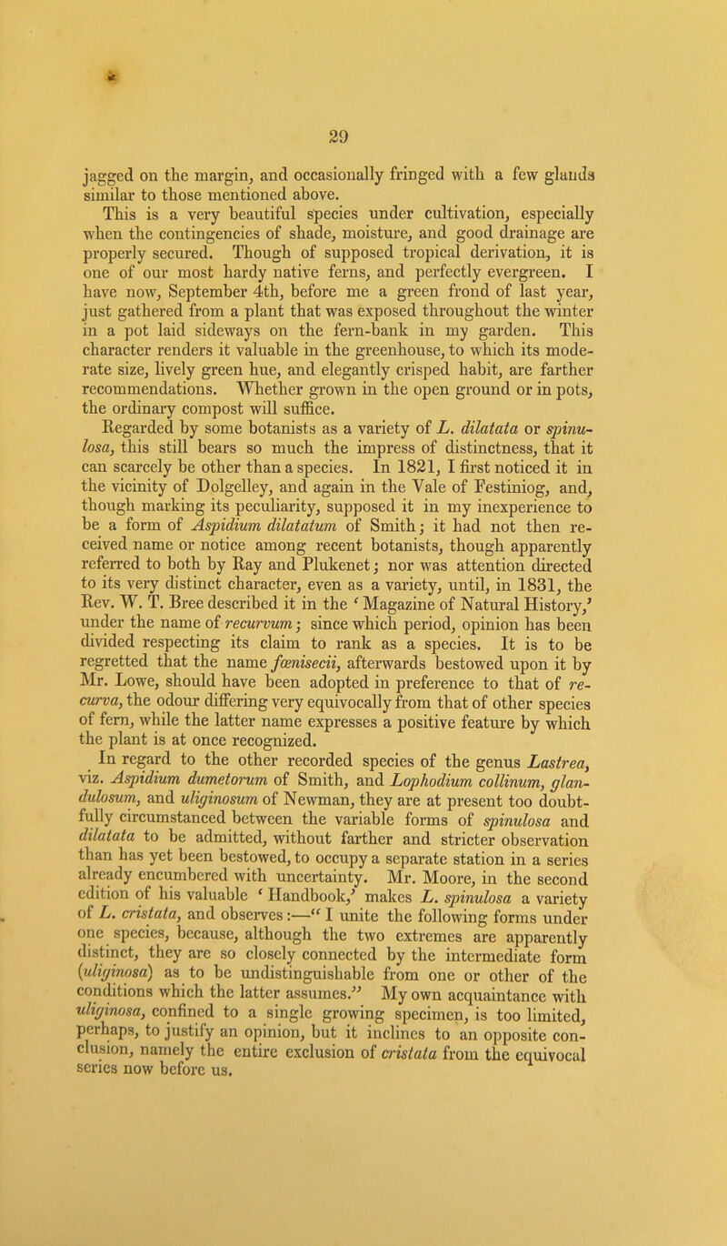 * 29 jagged on the margin, and occasionally fringed with a few glands similar to those mentioned above. This is a very beautiful species under cultivation, especially wrhen the contingencies of shade, moisture, and good drainage are properly secured. Though of supposed tropical derivation, it is one of our most hardy native ferns, and perfectly evergreen. I have now, September 4th, before me a green frond of last year, just gathered from a plant that was exposed throughout the winter in a pot laid sideways on the fern-bank in my garden. This character renders it valuable in the greenhouse, to which its mode- rate size, lively green hue, and elegantly crisped habit, are farther recommendations. Whether grown in the open ground or in pots, the ordinary compost will suffice. Regarded by some botanists as a variety of L. dilatata or spinu- losa, this still hears so much the impress of distinctness, that it can scarcely he other than a species. In 1821, I first noticed it in the vicinity of Dolgelley, and again in the Yale of Eestiniog, and, though marking its peculiarity, supposed it in my inexperience to he a form of Aspidium dilatatum of Smith; it had not then re- ceived name or notice among recent botanists, though apparently referred to both by Ray and Plukenet; nor was attention directed to its very distinct character, even as a variety, until, in 1831, the Rev. W. T. Bree described it in the ‘ Magazine of Natural History/ under the name of recurvum • since which period, opinion has been divided respecting its claim to rank as a species. It is to be regretted that the name fcenisecii, afterwards bestowed upon it by Mr. Lowe, should have been adopted in preference to that of re- curva, the odour differing very equivocally from that of other species of fern, while the latter name expresses a positive feature by which the plant is at once recognized. In regard to the other recorded species of the genus Lastrea, viz. Aspidium dumetorum of Smith, and Lophodium collinum, glan- dulosum, and uliginosum of Newman, they are at present too doubt- fully circumstanced between the variable forms of spinulosa and dilatuta to he admitted, without farther and stricter observation than has yet been bestowed, to occupy a separate station in a series already encumbered with uncertainty. Mr. Moore, in the second edition of his valuable ‘ Handbook,’ makes L. spinulosa a variety of L. cristata, and observes:—“ I unite the following forms under one species, because, although the two extremes are apparently distinct, they arc so closely connected by the intermediate form {uliginosa) as to he undistinguishable from one or other of the conditions which the latter assumes.” My own acquaintance with uliginosa, confined to a single growing specimen, is too limited, perhaps, to justify an opinion, but it inclines to an opposite con- clusion, namely the entire exclusion of cristata from the equivocal scries now before us.