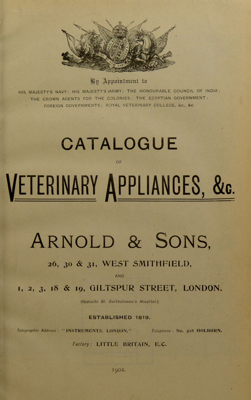 appointment to HIS MAJESTY’S NAVY; HIS MAJESTY’S 2ARMY; THE HONOURABLE COUNCIL OF INDIA; THE CROWN AGENTS FOR THE COLONIES; THE EGYPTIAN GOVERNMENT; FOREIGN GOVERNMENTS; ROYAL VETERINARY COLLEGE, &c., &c. CATALOGUE VETERINARY APPLIANCES, &c. Arnold & Sons, » 26, 30 & 31, WEST SMITHFIELD, AND i, 2, 3, 18 & 19, GILTSPUR STREET, LONDON. (Opposite St. Bartholomew’s Hospital.) ESTABLISHED 1819, Telegraphic Address “INSTRUMENTS, LONDON.’’ Telephone: No. s«8 HOLBORN. Factory: LITTLE BRITAIN, E.C. 1902.