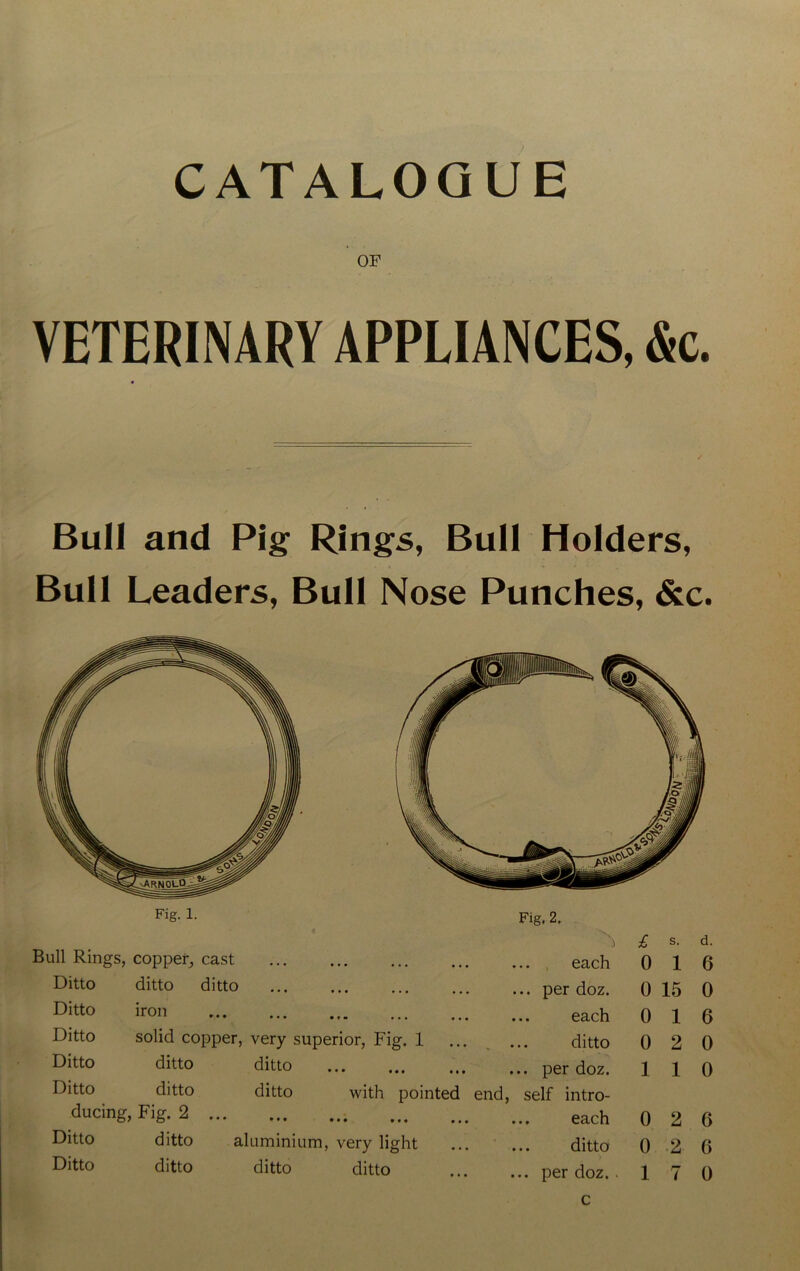 CATALOGUE OF VETERINARY APPLIANCES, &c. Bull and Pig Rings, Bull Holders, Bull Leaders, Bull Nose Punches, &c. Fig. 1. Fig. 2. h £ s. d. Bull Rings, copper, cast each 0 1 6 Ditto ditto ditto ... per doz. 0 15 0 Ditto iron ... each 0 1 6 Ditto solid copper, very superior, Fig. 1 ditto 0 2 0 Ditto ditto ditto ... per doz. 1 1 0 Ditto ditto ditto with pointed end, self intro- ducing, Fig. 2 each 0 2 6 Ditto ditto aluminium, very light ... ditto 0 2 6 Ditto ditto ditto ditto