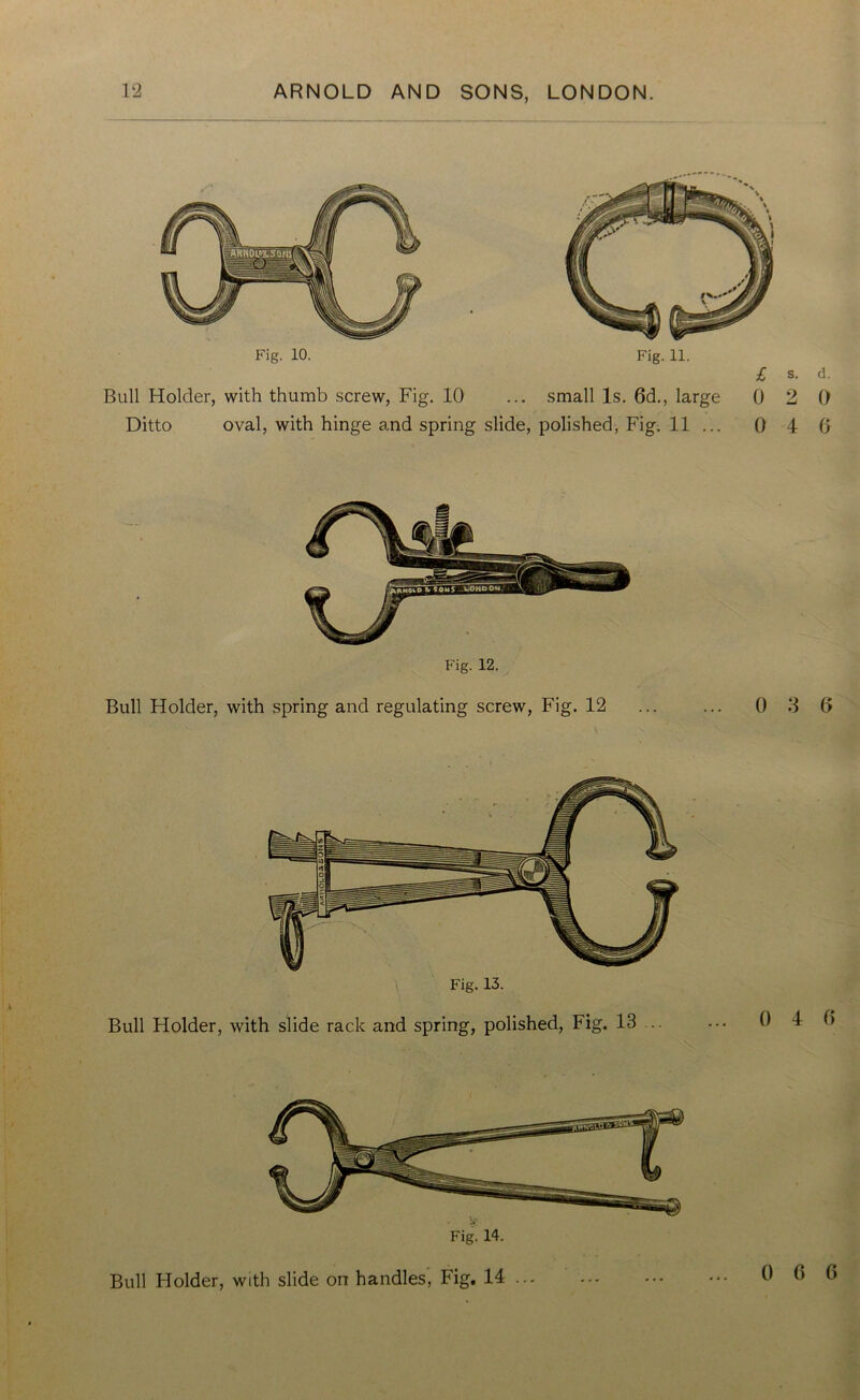 Fig. 10. Fig. 11. Bull Holder, with thumb screw, Fig. 10 ... small Is. 6d., large Ditto oval, with hinge and spring slide, polished, Fig. 11 ... £ s. d. 0 2 0 0 4 0 Fig. 12. Bull Holder, with spring and regulating screw, Fig. 12 ... ... 0 3 0 Fig. 13. Bull Holder, with slide rack and spring, polished, Fig. 13 0 4 0 Bull Holder, with slide on handles, Fig. 14 ... 0 0 0