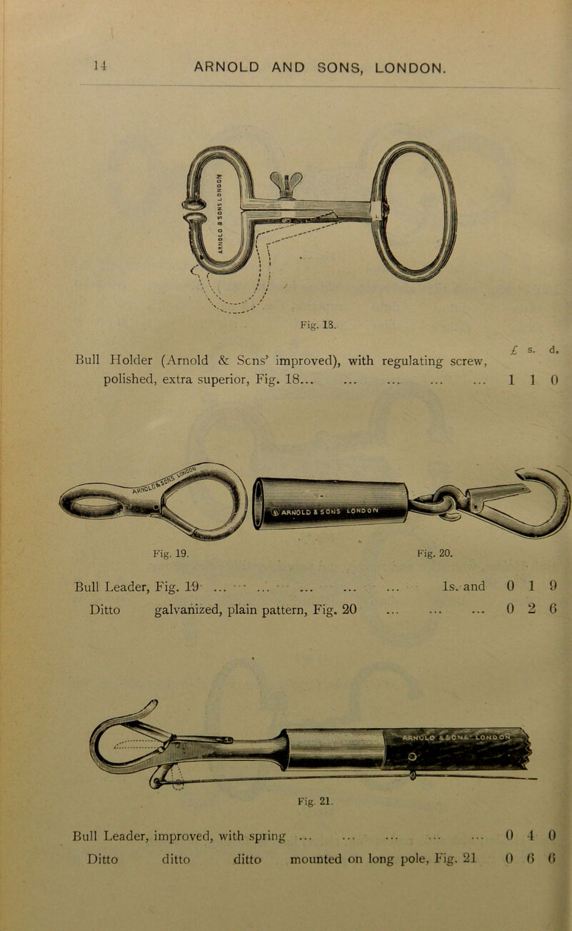 Fig. IS. Bull Holder (Arnold & Sens’ improved), with regulating screw, polished, extra superior, Fig. 18... £ s. d. 1 1 0 Fig. 20. Fig. 19. Bull Leader, Fig. 19 ... • * Ditto galvanized, plain pattern, Fig. 20 Is. and 0 19 ... 0 2 6 Fig. 21. Bull Leader, improved, with spring ... Ditto ditto ditto mounted on long pole, Fig. 21 0 4 0 0 6 0