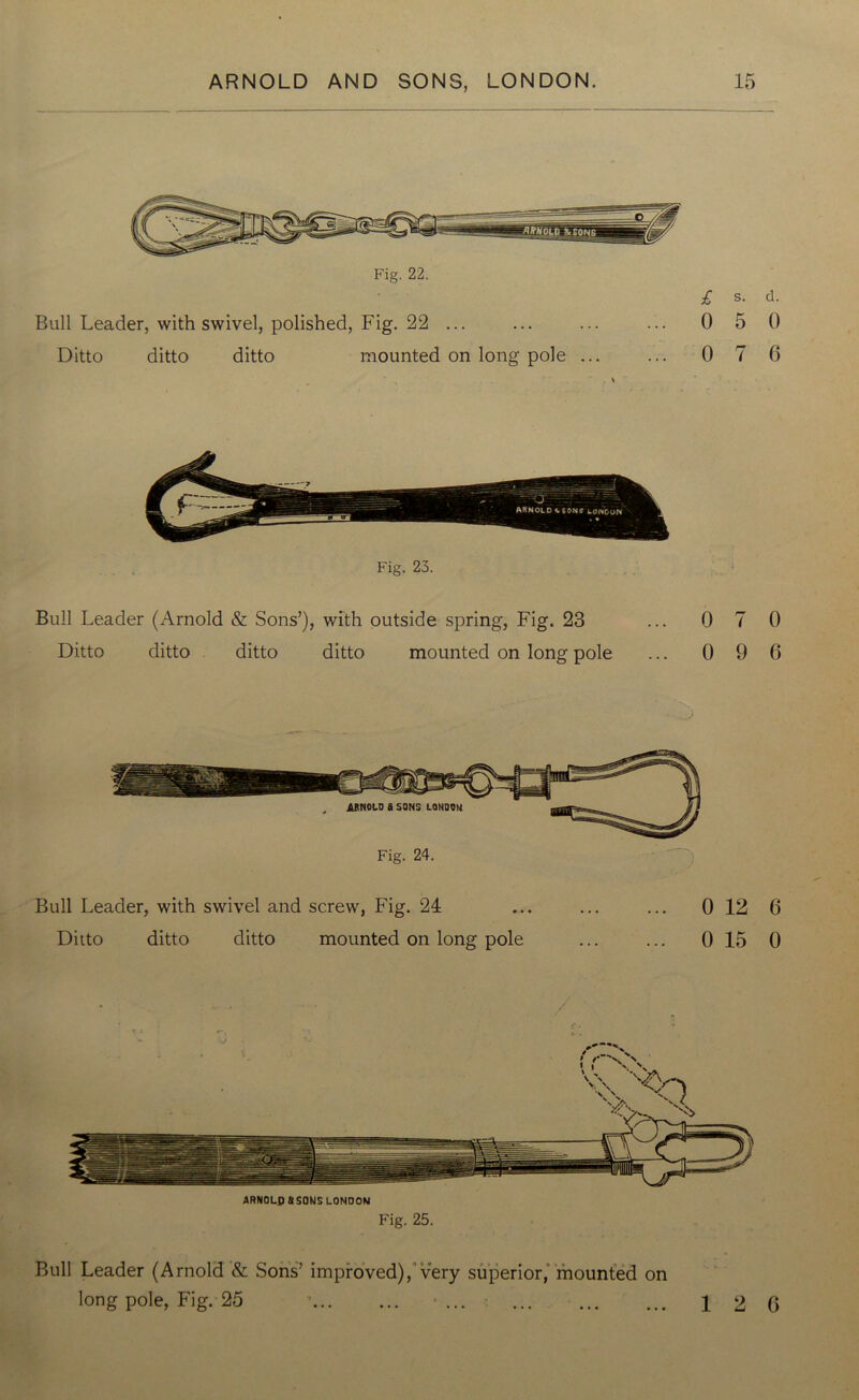 Fig. 22. £ s. d. Bull Leader, with swivel, polished, Fig. 22 ... ... ... ... 0 5 0 Ditto ditto ditto mounted on long pole ... ... 0 7 6 Bull Leader (Arnold & Sons’), with outside spring, Fig. 23 Ditto ditto ditto ditto mounted on long pole 0 7 0 0 9 6 Bull Leader, with swivel and screw, Fig. 24 Ditto ditto ditto mounted on long pole 0 12 6 0 15 0 ARNOLD 8S0NS LONDON Fig. 25. Bull Leader (Arnold & Sons’ improved), very superior, mounted on long pole, Fig. 25 1 * ... 12 6