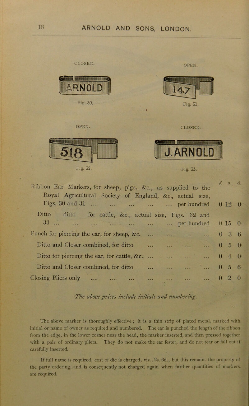 CLOSED. OPEN. Fig. 30. Fig. 31. OPEN. Fig. 32. CLOSED. lit J .ARNOLD 1 Fig. 33. Ribbon Ear Markers, for sheep, pigs, &c., as supplied to the £ s. d. Royal Agricultural Society of England, &c., actual size, Figs. 30 and 31 ... ... per hundred 0 12 0 Ditto ditto for cattle, &c., actual size, Figs. 32 and 33 ... ... per hundred 0 15 0 Punch for piercing the ear, for sheep, &c. ... 0 3 6 Ditto and Closer combined, for ditto ... •V. 0 5 0 Ditto for piercing the ear, for cattle, &c. ... ... 0 4 0 Ditto and Closer combined, for ditto ... • 0 5 6 Closing Pliers only . . . , , , ... 0 2 0 The above prices include initials and numbering. The above marker is thoroughly effective; it is a thin strip of plated metal, marked with initial or name of owner as required and numbered. The ear is punched the length of the ribbon from the edge, in the lower corner near the head, the marker inserted, and then pressed together with a pair of ordinary pliers. They do not make the ear fester, and do not tear or fall out if carefully inserted. If full name is required, cost of die is charged, viz., 2s. Gd., but this remains the property of the party ordering, and is consequently not charged again when further quantities of markers- are required.