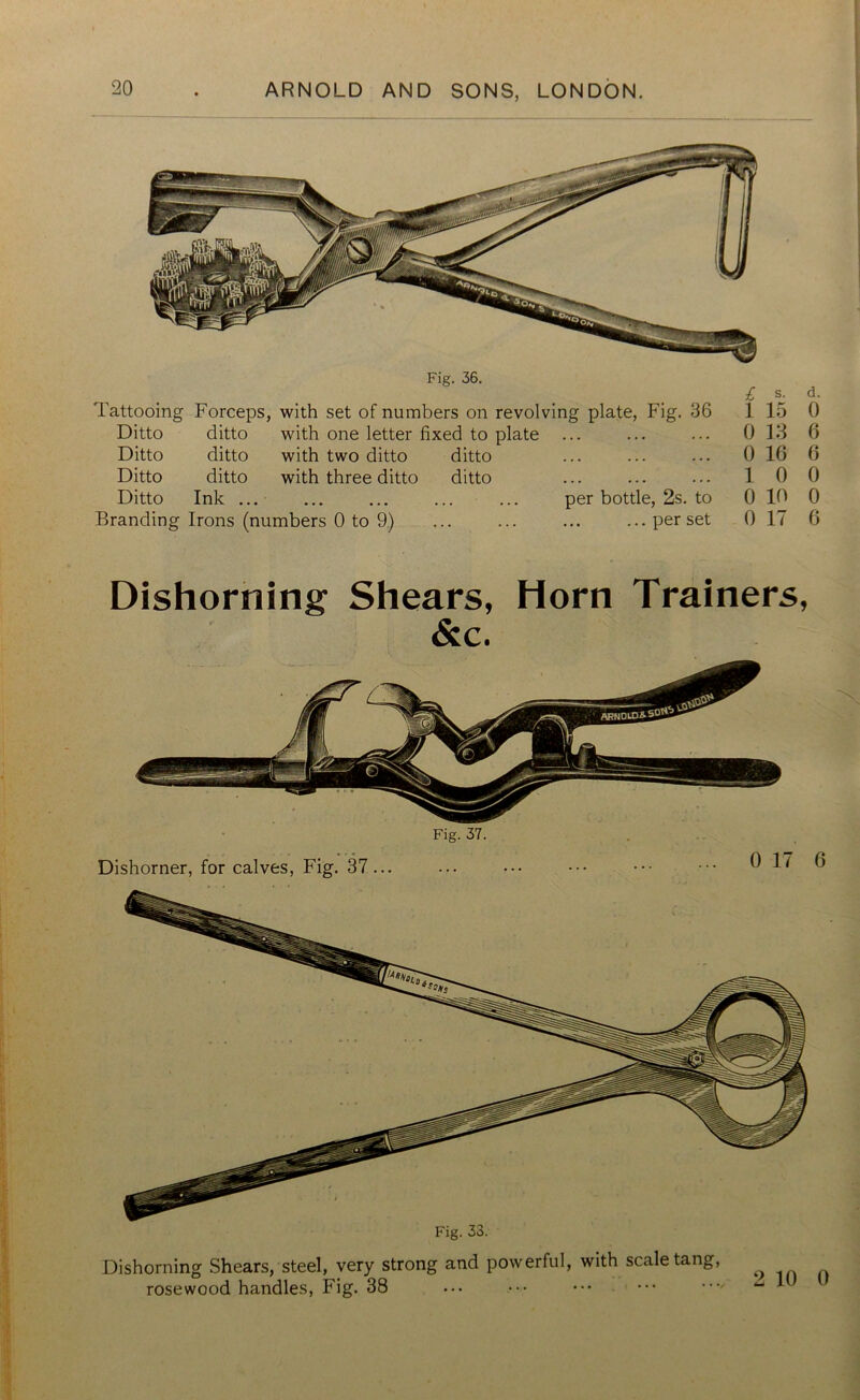 Fig. 36. £ s. d. Tattooing Forceps, with set of numbers on revolving plate, Fig. 36 1 15 0 Ditto ditto with one letter fixed to plate ... 0 13 6 Ditto ditto with two ditto ditto 0 10 6 Ditto ditto with three ditto ditto 1 0 0 Ditto Ink ... ... ... ... ... per bottle, 2s. to 0 10 0 Branding Irons (numbers 0 to 9) ... ... ... ... per set 0 17 6 Dishorning Shears, Horn Trainers, &c. Fig. 37. Dishorner, for calves, Fig. 37... Dishorning Shears, steel, very strong and powerful, with scale tang, rosewood handles, Fig. 38 2 10 0