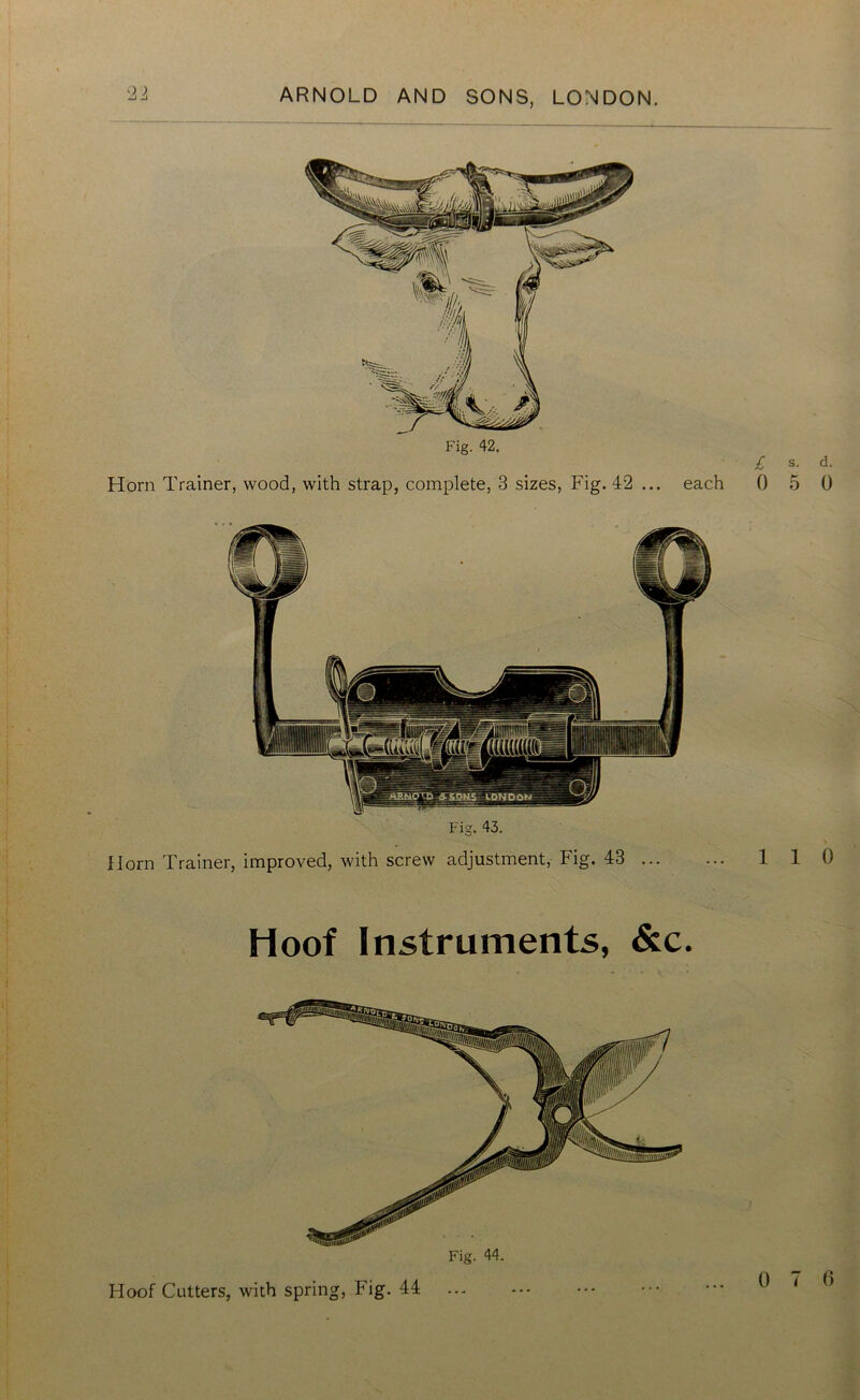 Fig. 42. Horn Trainer, wood, with strap, complete, 3 sizes, Fig. 42 ... each £ s. d. 0 5 0 Fig. 43. Horn Trainer, improved, with screw adjustment, Fig. 43 ... 1 1 0 Hoof Instruments, &c.