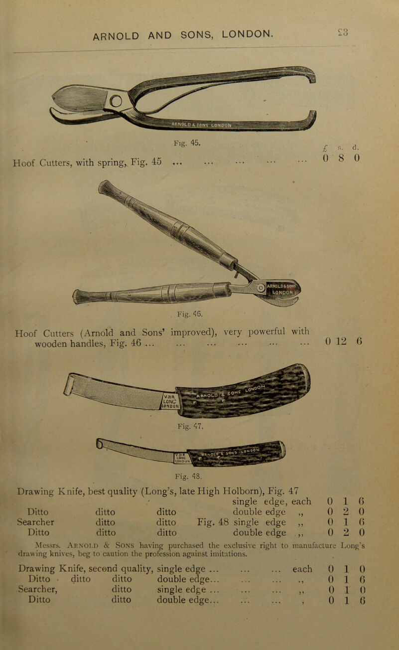 Fig. 45, Hoof Cutters, with spring, Fig. 45 ... ■f. s. d. 0 8 0 Fig. 46. Hoof Cutters (Arnold and Sons’ improved), very powerful with wooden handles, Fig. 46 ... ... ... ••• ••• ••• 0 12 6 Fig. 48. Drawing Knife, best quality (Long’s, late High Holborn), Fig. 47 .< single edge, each 0 1 6 Ditto ditto ditto double edge 0 2 0 Searcher ditto ditto Fig. 48 single edge 5 5 0 1 0 Ditto ditto ditto double edge >> 0 2 0 Messrs. Arnold & Sons having purchased the exclusive right to manufacture Long's drawing knives, beg to caution the profession against imitations. Drawing Knife, second quality, single edge ... Ditto • ditto ditto double edge... Searcher, ditto single edge ... Ditto ditto double edge... each 0 1 0 0 1 6 „ 0 1 0 , 0 1 0