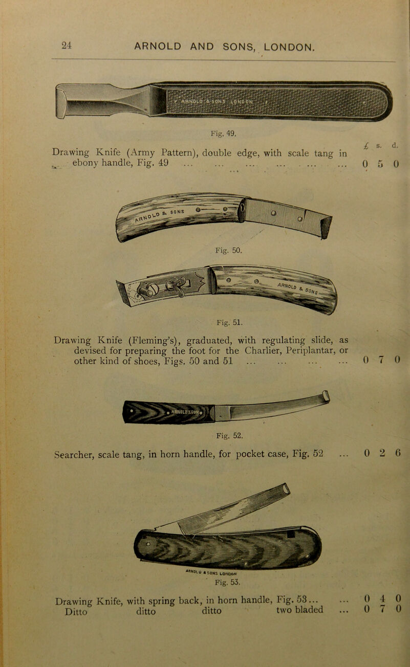 Fig. 49. Drawing Knife (Army Pattern), double edge, with scale tang in ebony handle, Fig. 49 ... ... ... ... ... ... Q Fig. 51. Drawing Knife (Fleming’s), graduated, with regulating slide, as devised for preparing the foot for the Charlier, Periplantar, or other kind of shoes, Figs. 50 and 51 ... ... ... ••• 0 Fig. 52. Searcher, scale tang, in horn handle, for pocket case, Fig. 52 ... 0 Fig. 53. Drawing Knife, with spring back, in horn handle, Fig. 53... Ditto ditto ditto two bladed ... 0