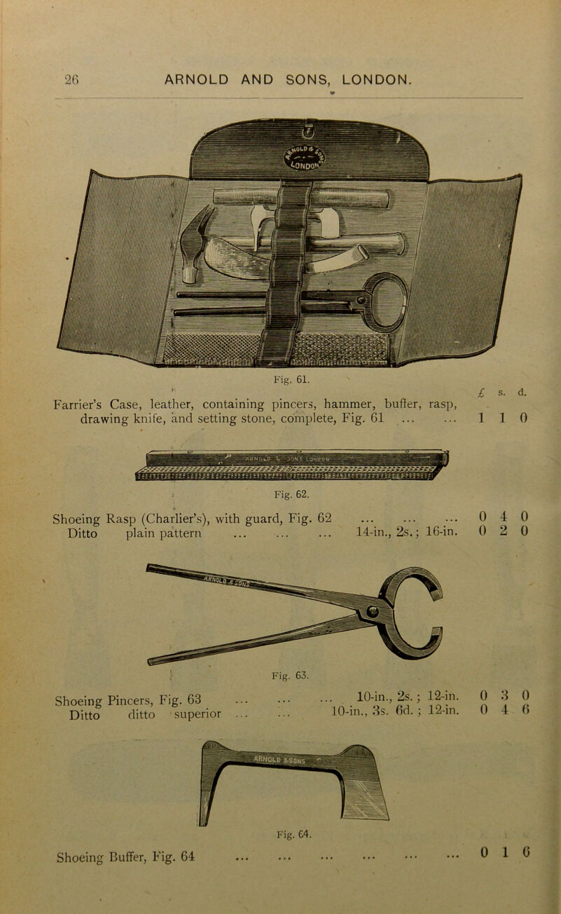 Fig. 61. Farrier’s Case, leather, containing pincers, hammer, buffer, rasp, drawing knife, and setting stone, complete, Fig. 61 £ s. d. 1 I 0 Fig. 62. Shoeing Rasp (Charlier’s), with guard, Fig. 62 Ditto plain pattern ... ... ... 14-in., 2s.; 16-in. 0 4 0 0 2 0 Fig. 63. Shoeing Pincers, Fig. 63 ... ••• ••• . 40-in., Zs.; 42-in. Ditto ditto superior ... ••• 10-in., 3s. od. ; 12-in. 0 3 0 0 4 6 Shoeing Buffer, Fig. 64 Fig. 64. 0 1 0