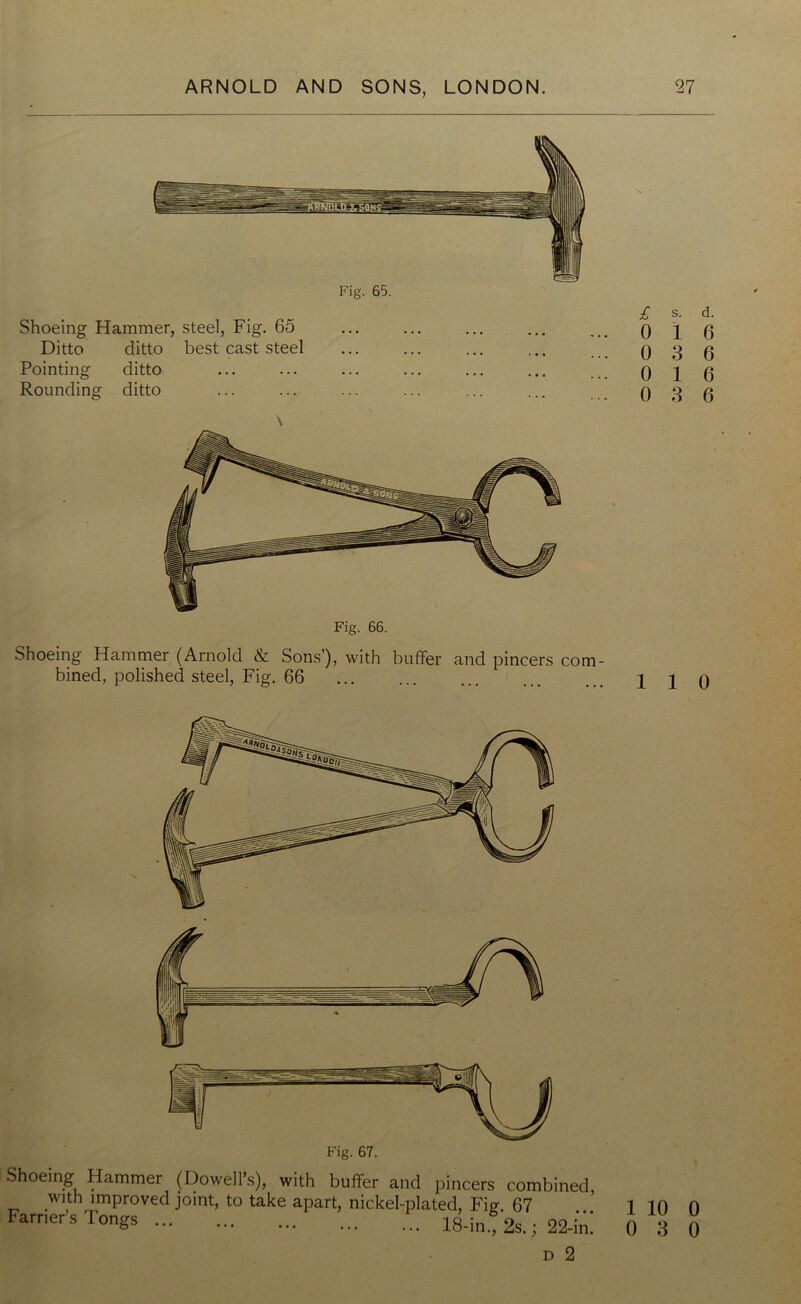 Shoeing Hammer, steel, Fig. 65 Ditto ditto best cast steel Pointing ditto Rounding ditto \ Shoeing Hammer (Arnold & Sons’), with buffer and pincers com- bined, polished steel, Fig. 66 £ s. d. 0 16 0 3 6 0 16 0 3 6 1 1 0 Shoeing Hammer (Dowell’s), with buffer and pincers combine< with improved joint, to take apart, nickel-plated, Fig 67 Farrier’s Tongs 18-in., 2s.; 22-ii d 2 1 10 0 0 3 0