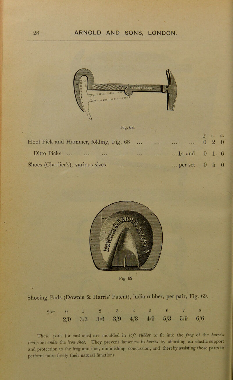 £ s. d. Hoof Pick and Hammer, folding, Fig. 68 ... 0 2 0 Ditto Picks ... ...Is. and 0 1 6 Shoes (Charlier’s), various sizes ... per set 0 5 0 Fig. 69. Shoeing Pads (Downie & Harris’ Patent), india-rubber, per pair, Fig. 69. Size 0 1 2 3 4 5 0 I 8 2/9 3/3 3/6 3/9 4/3 4/9 5/3 5/9 6/6 These pads (or cushions) arc moulded in soft rubber to fit into the frog of the horse's foot,-and under the iron shoe. They prevent lameness in horses by affording an elastic support and protection to the frog and foot, diminishing concussion, and thereby assisting those parts to perform more freely their natural functions.