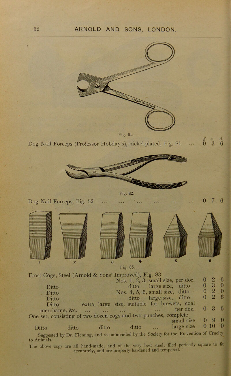 Dog Nail Forceps (Professor Hobday’s), nickel-plated, Fig. 81 £ s. d. 0 3 6 Dog Nail Forceps, Fig. 82 Fig. 82. 0 7 6 3 4 5 Fig. 83. Frost Cogs, Steel (Arnold & Sons’ Improved), Fig. 83 Nos. 1, 2, 3, small size, per doz. Ditto ditto large size, ditto , Ditto Nos. 4, 5, 6, small size, ditto Ditto ditto large size, ditto Ditto extra large size, suitable for brewers, coal merchants, &c. ... ... ... ••• ••• Per d°z* One set, consisting of two dozen cogs and two punches, complete small size Ditto ditto ditto ditto ... large size Suggested by Dr. Fleming, and recommended by the Society for the Prevention of Cruelty to Animals. The above cogs are all hand-made, and of the very best steel, filed perfectly square to fit accurately, and are properly hardened and tempered. 0 2 6 0 3 0 0 2 0 0 2 6 0 3 6 0 9 0 0 10 0