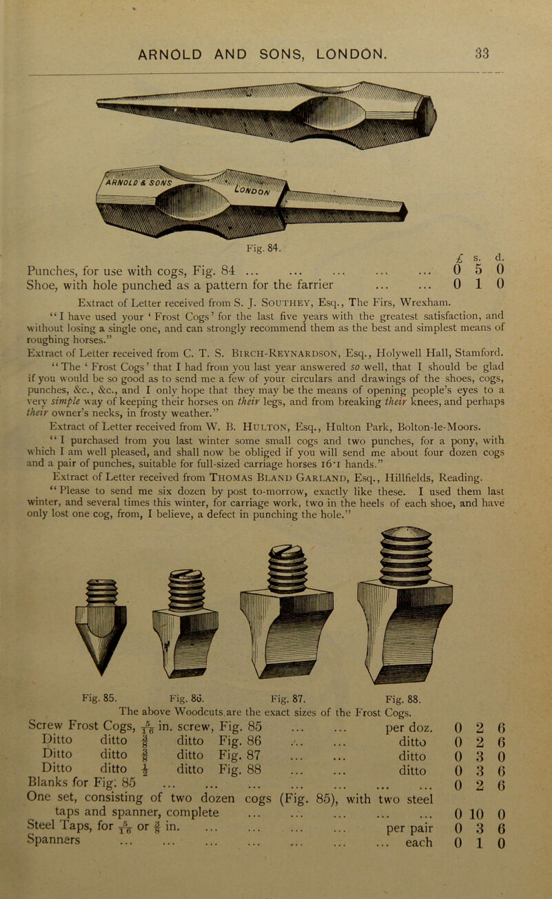 Fig. 84. Punches, for use with cogs, Fig. 84 ... Shoe, with hole punched as a pattern for the farrier £ s. d- 0 5 0 0 10 Extract of Letter received from S. J. Southey, Esq., The Firs, Wrexham. “I have used your ‘ Frost Cogs’ for the last five years with the greatest satisfaction, and without losing a single one, and can strongly recommend them as the best and simplest means of roughing horses.” Extract of Letter received from C. T. S. Birch-Reynardson, Esq., Holywell Hall, Stamford. “The ‘ Frost Cogs’ that I had from you last year answered so well, that I should be glad if you would be so good as to send me a few of your circulars and drawings of the shoes, cogs, punches, &c., &c., and I only hope that they may be the means of opening people’s eyes to a very simple way of keeping their horses on their legs, and from breaking their knees, and perhaps their owner’s necks, in frosty weather.” Extract of Letter received from W. B. Hulton, Esq., Hulton Park, Bolton-le-Moors. “ I purchased from you last winter some small cogs and two punches, for a pony, with which I am well pleased, and shall now be obliged if you will send me about four dozen cogs and a pair of punches, suitable for full-sized carriage horses l6u hands.” Extract of Letter received from Thomas Bland Garland, Esq., Hillfields, Reading. “ Please to send me six dozen by post to-morrow, exactly like these. I used them last winter, and several times this winter, for carriage work, two in the heels of each shoe, and have only lost one cog, from, I believe, a defect in punching the hole.” Fig. 85. Fig. 86. Fig. 87. Fig. 88. The above Woodcuts, are the exact sizes of the P'rost Cogs. Screw Frost Cogs, T5g in. screw, Fig. 85 Ditto ditto § ditto Fig. 86 Ditto ditto § ditto Fig. 87 Ditto ditto $ ditto Fig. 88 Blanks for Fig: 85 One set, consisting of two dozen cogs taps and spanner, complete Steel Taps, for ^ or f in Spanners per doz. 0 2 6 •- ditto 0 2 6 ditto 0 3 0 ditto 0 3 6 • 0 2 6 (Fig. 85), with two steel • 0 10 0 per pair 0 3 6 each 0 10