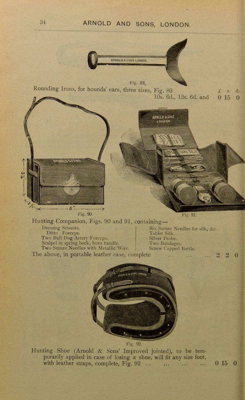 Fig. 89, Rounding Irons, for hounds’ ears, three sizes, Fig. 89 10s. 6d., 12s. 6d. and £ s- d. 0 15 0 Fig. 90. Hunting Companion, Figs. 90 and 91, containing— Fig. 91. Dressing Scissors. Ditto Forceps. Two Bull Dog Artery Forceps. Scalpel in spring back, horn handle. Two Suture Needles with Metallic Wire. The above, in portable leather case, complete Six Suture Needles for silk, &c. Tablet Silk. Silver Probe. Two Bandages. Screw Capped Bottle. 0 Fig. 92. Hunting Shoe (Arnold & Sons’ Improved jointed), to be tem- porarily applied in case of losing a shoe, will fit any size foot, with leather straps, complete, Fig. 92 ... ... ... ... 0 15 0