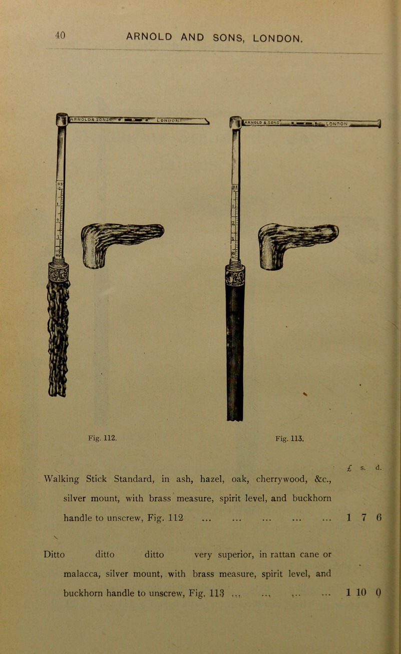 Walking Stick Standard, in ash, hazel, oak, cherrywood, &c., silver mount, with brass measure, spirit level, and buckhorn handle to unscrew, Fig. 112 ... ... ... ... ... 1 Ditto ditto ditto very superior, in rattan cane or malacca, silver mount, with brass measure, spirit level, and buckhorn handle to unscrew, Fig. 113 ,,, .., ••• 1 s. d. 7 6 10 0