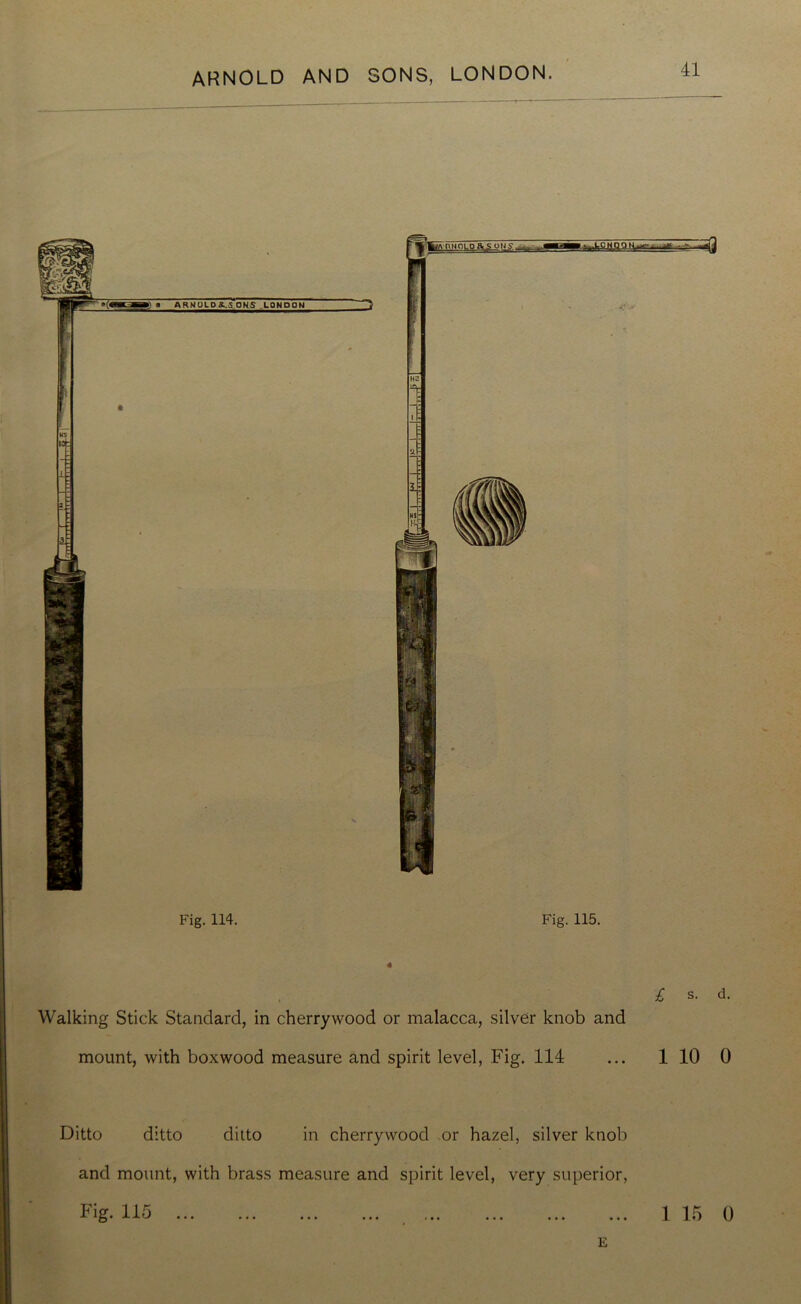 Fig. 114. Fig. 115. « £ s. d. Walking Stick Standard, in cherrywood or malacca, silver knob and mount, with boxwood measure and spirit level, Fig. 114 ... 1 10 0 Ditto ditto ditto in cherrywood or hazel, silver knob and mount, with brass measure and spirit level, very superior, Fig. 115 1 15 0 E