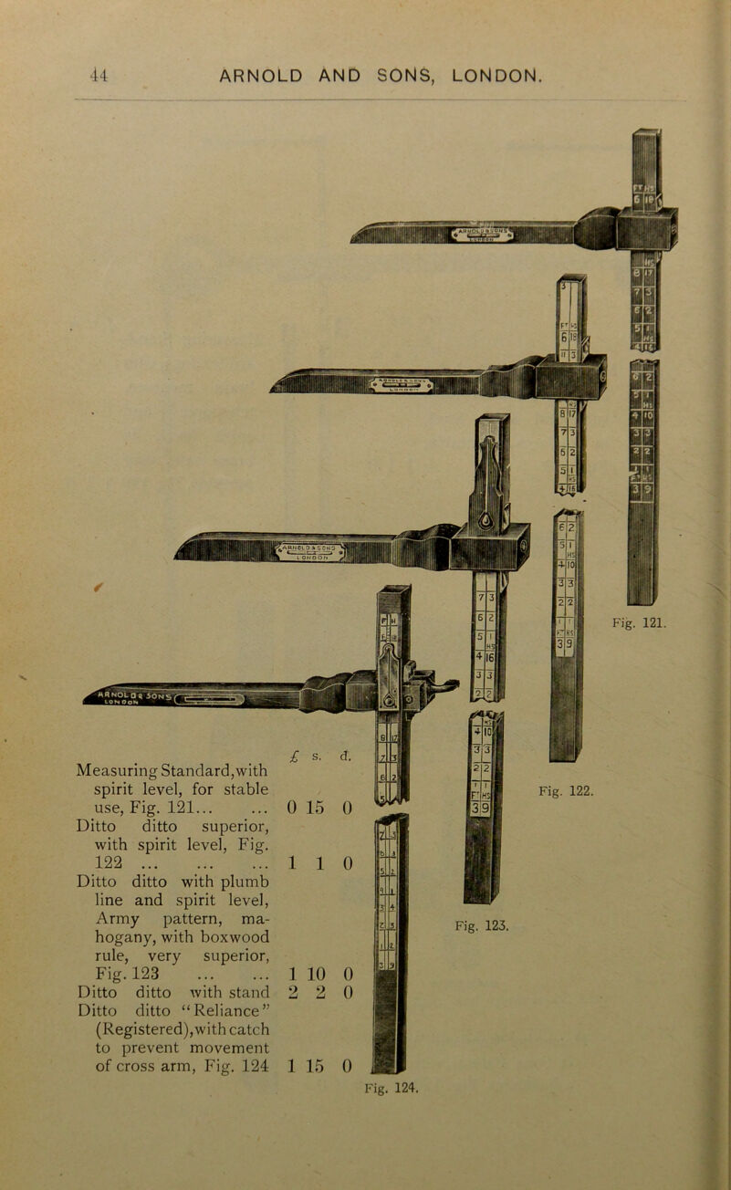 Measuring Standard, with spirit level, for stable use, Fig. 121... Ditto ditto superior, with spirit level, Fig. 122 Ditto ditto with plumb line and spirit level, Army pattern, ma- hogany, with boxwood rule, very superior, Fig. 123 Ditto ditto with stand Ditto ditto “Reliance” (Registered),with catch to prevent movement of cross arm, Fig. 124 Fig. 122 Fig. 123. 1 15 0 Fig. 124.