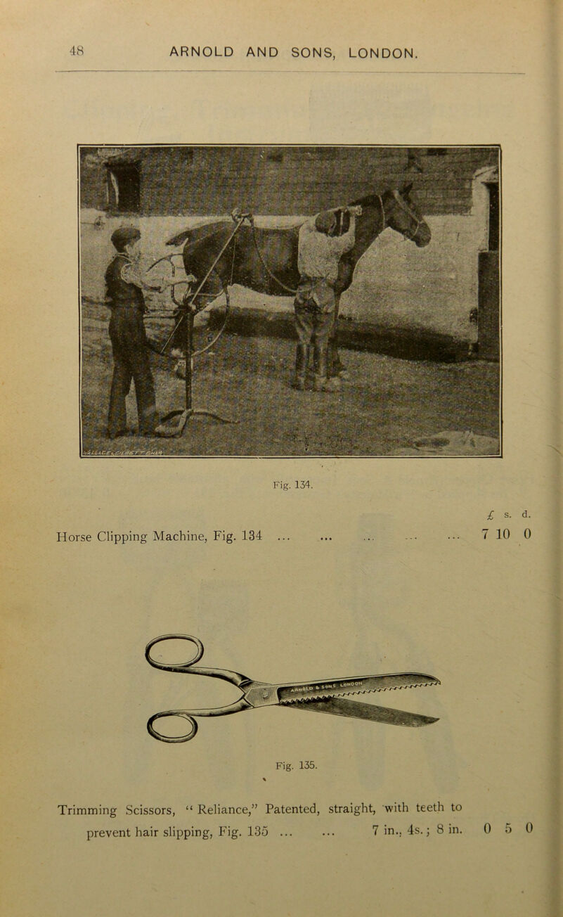 Fig. 134. £ s- Horse Clipping Machine, Fig. 134 ... ... ... ... ... 7 10 Fig. 135. Trimming Scissors, “ Reliance,” Patented, straight, with teeth to prevent hair slipping, Fig. 135 ... ... 7 in., 4s.; 8 in. 0 5