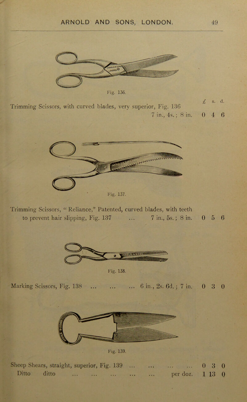 Fig. 136. Trimming Scissors, with curved blades, very superior, Fig. 136 7 in., 4s.; 8 in. £ s- d- 0 4 6 Trimming Scissors, “ Reliance,” Patented, curved blades, with teeth to prevent hair slipping, Fig. 137 ... 7 in., 5s.; 8 in. 0 5 6 Marking Scissors, Fig. 138 ... ... ... 6 in., 2s. 6d.; 7 in. 0 3 0 Fig. 139. Sheep Shears, straight, superior, Fig. 139 ... ... ... ... 0 3 0 Ditto ditto ... ... ... ... ... per doz. 1 13 ()