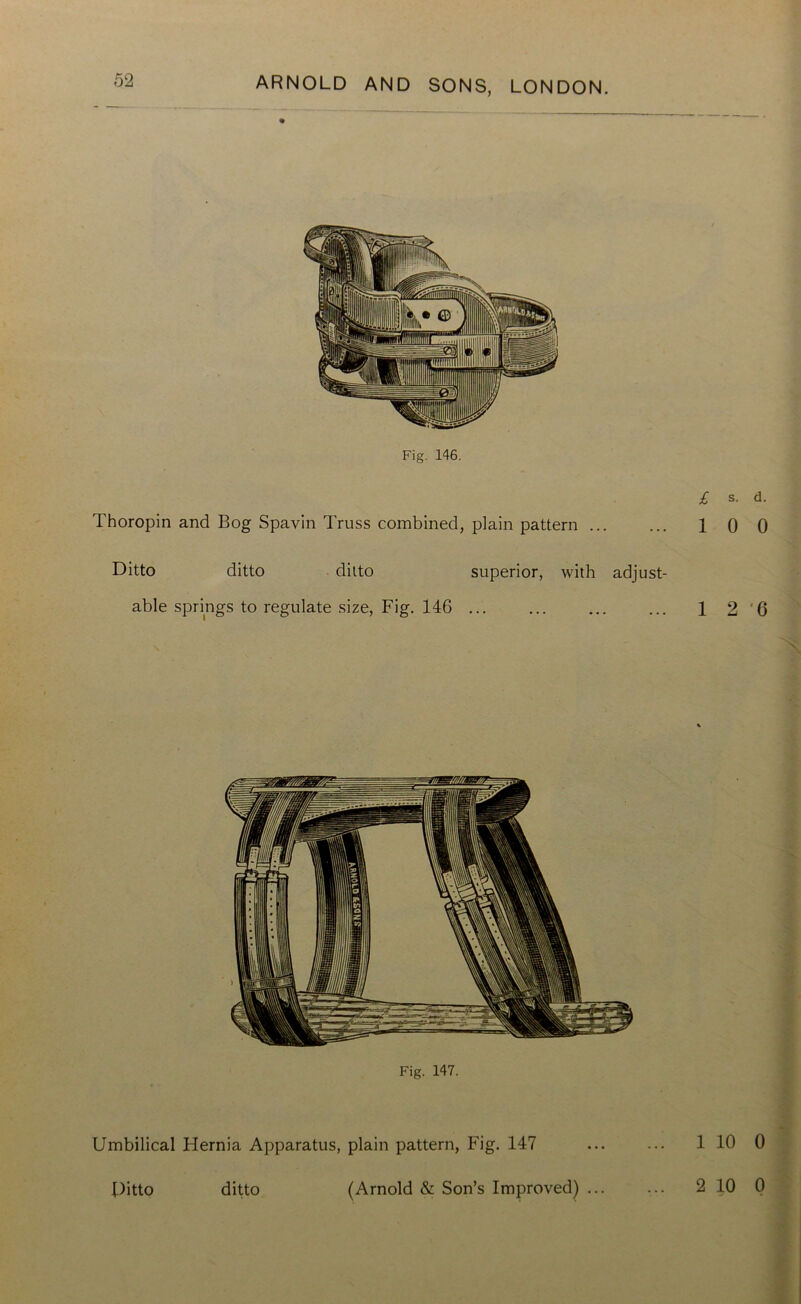 Fig. 146. Thoropin and Bog Spavin Truss combined, plain pattern ... £ s. d. 1 0 0 Ditto ditto ditto superior, with adjust- able springs to regulate size, Fig. 14G ... ... ... ... 1 2'6 Fig. 147. Umbilical Hernia Apparatus, plain pattern, Fig. 147 ... ... 1 10 0 Ditto ditto (Arnold & Son’s Improved) ... ... 2 10 0