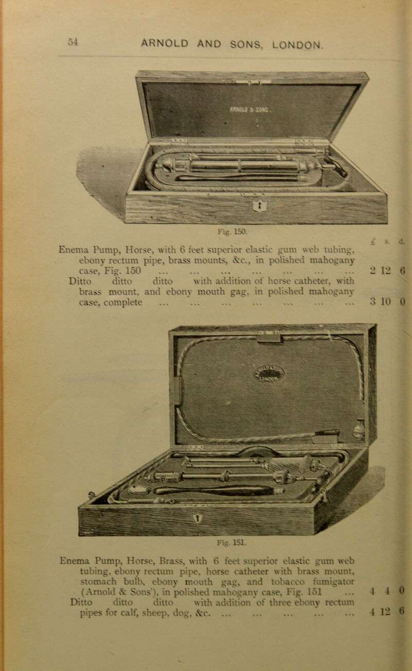 Fi§. 150. Enema Pump. Horse, with feet superior elastic gum web tubing, ebony rectum pipe, brass mounts. \c.. in polished mahogany ca.se. Fic* ... ... ... ... ... ... ... Ditto ditto ditto with addition of horse catheter, with brass mount, and ebony mouth gag. in polished mahogany vase, complete ... ... ... ... ... ... ... £ s* 2 12 3 10 d. 6 0 F%. 151. Enema Pump, Horse. Brass, with 6 feet superior elastic gum web tubing, ebony rectum pipe, horse catheter with brass mount, stomach bulb, ebony mouth gag. and tobacco fumigator (Arnold & Sons'), in polishevl mahogany case. Fig. 151 ... I 4 0 Ditto ditto ditto w ith addition of three ebony rectum pipes for calf, sheep, dog, &c 412 0