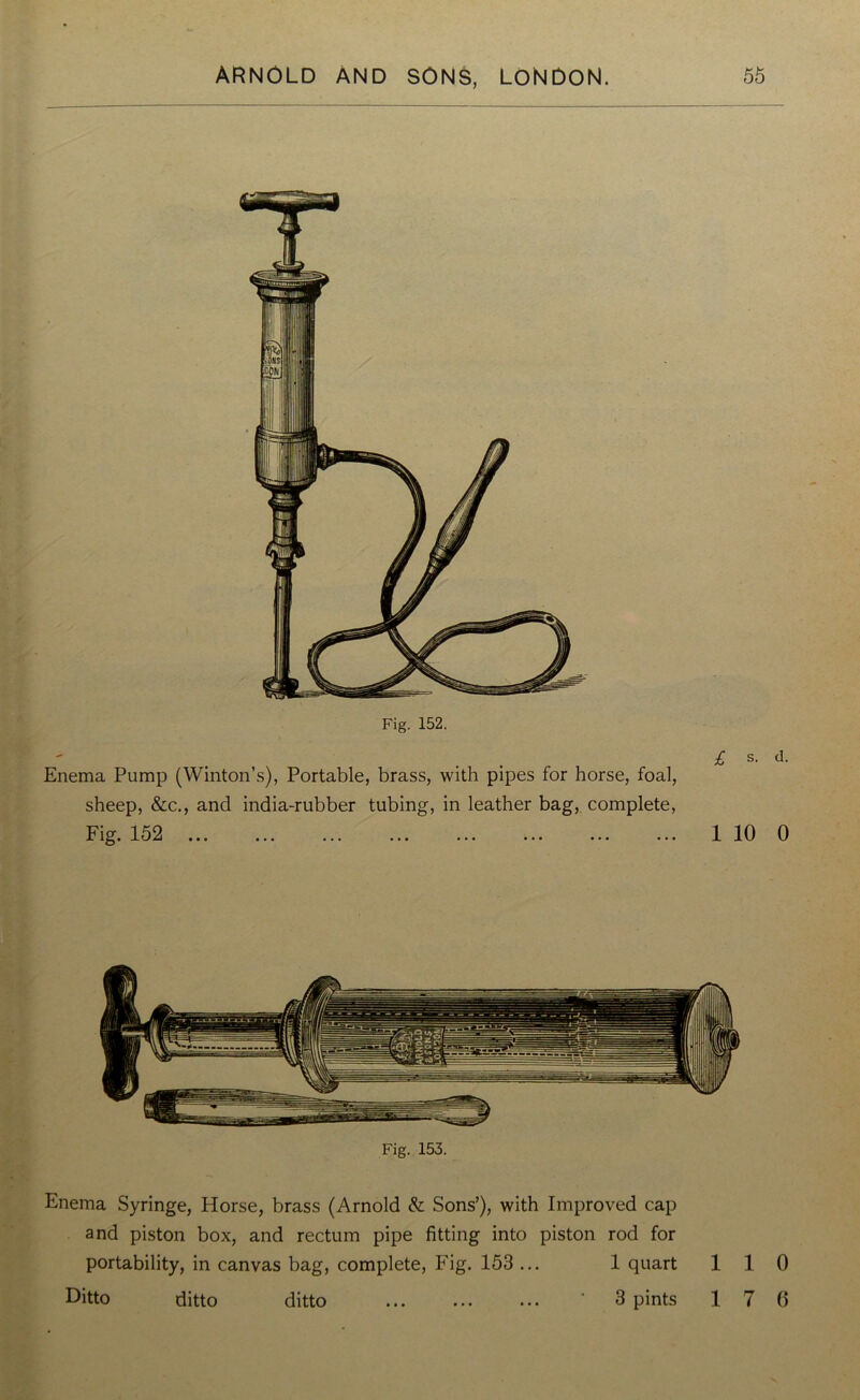 Fig. 152. Enema Pump (Winton’s), Portable, brass, with pipes for horse, foal, sheep, &c., and india-rubber tubing, in leather bag, complete, Fig. I'j2 ... ... ... ... ... ... ... ... £ s- d- 1 10 0 Fig. 153. Enema Syringe, Horse, brass (Arnold & Sons’), with Improved cap and piston box, and rectum pipe fitting into piston rod for portability, in canvas bag, complete, Fig. 153 ... 1 quart 110 Ditto ditto ditto ' 3 pints 17 6