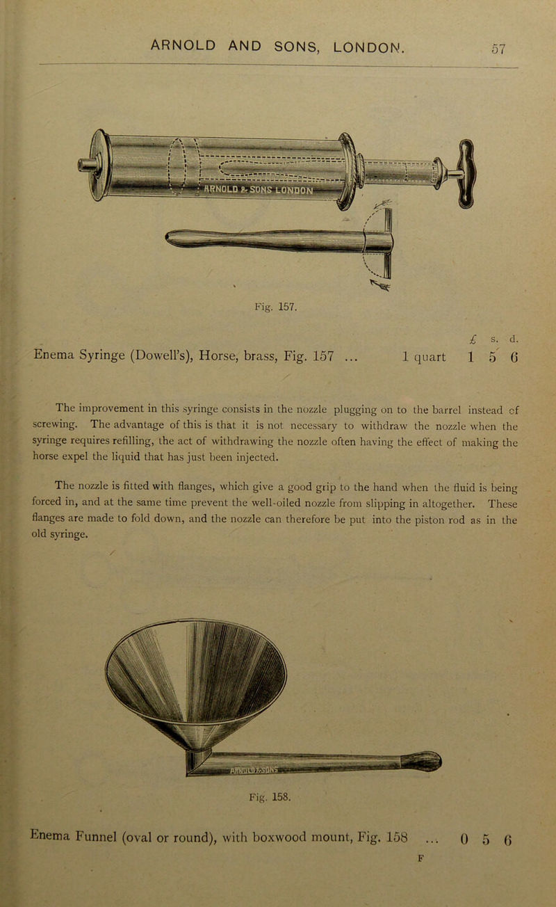 Fig. 157. £ s. d. Enema Syringe (Dowell’s), Horse, brass, Fig. 157 ... 1 quart 15 6 The improvement in this syringe consists in the nozzle plugging on to the barrel instead of screwing. The advantage of this is that it is not necessary to withdraw the nozzle when the syringe requires refilling, the act of withdrawing the nozzle often having the effect of making the horse expel the liquid that has just been injected. The nozzle is fitted with flanges, which give a good grip to the hand when the fluid is being forced in, and at the same time prevent the well-oiled nozzle from slipping in altogether. These flanges are made to fold down, and the nozzle can therefore be put into the piston rod as in the old syringe. /• Fig. 158. Enema Funnel (oval or round), with boxwood mount, Fig. 158 ... 0 5 6 F