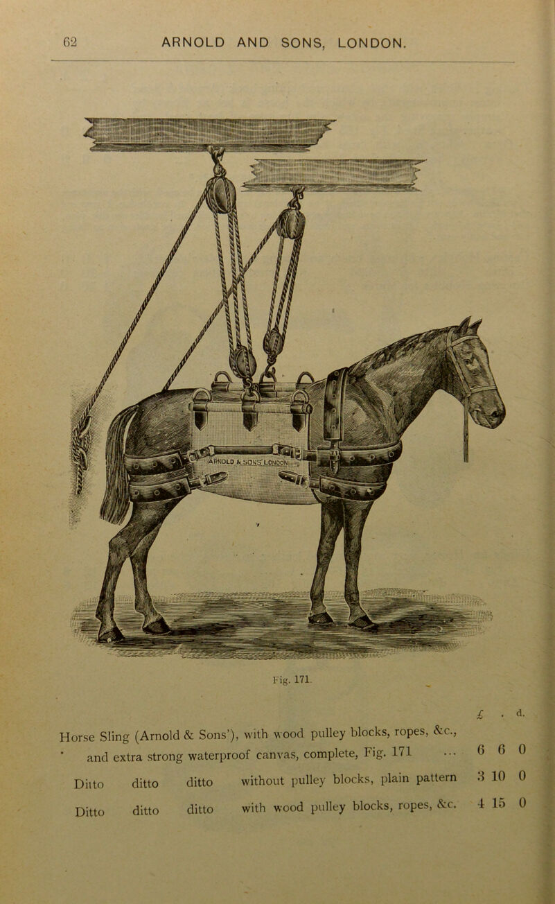 Fig. 171. £ • d. Horse Sling (Arnold & Sons’), with wood pulley blocks, ropes, &c., and extra strong waterproof canvas, complete, Fig. 171 ... 6 6 0 Ditto ditto ditto Ditto ditto ditto 1 without pulley blocks, plain pattern 6 1U U with wood pulley blocks, ropes, &c. 4 15 0