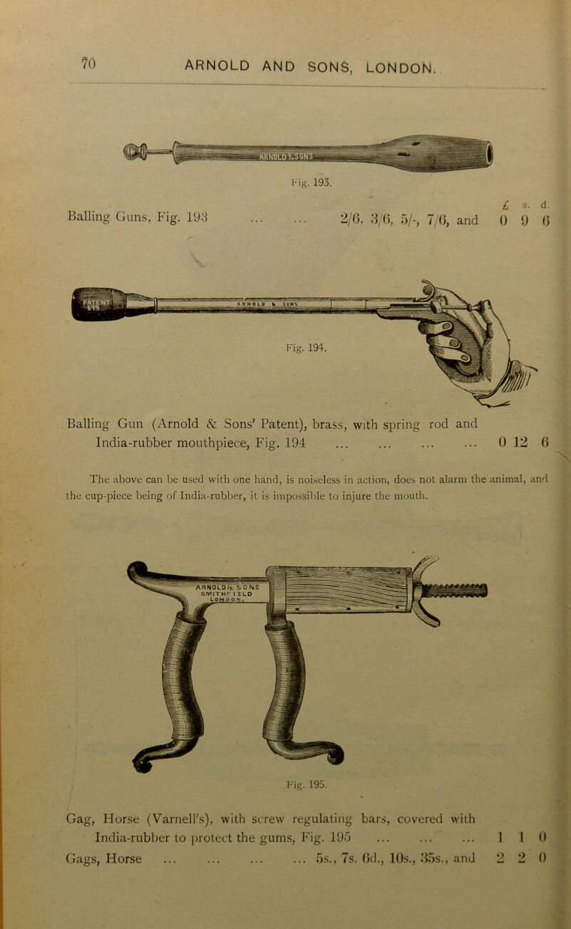 Fig. 193. £ s. d. Balling Guns, Fig. 193 2/6, 3/6, 5/-, 7/6, and 0 9 6 \ . Balling Gun (Arnold & Sons’ Patent), brass, with spring rod and India-rubber mouthpiece, Fig. 194 ... ... ... ... 0 12 6 The above can be used with one hand, is noiseless in action, does not alarm the animal, and the cup-piece being of India-rubber, it is impossible to injure the mouth. Fig. 195. Gag, Horse (Varnell’s), with screw regulating bars, covered with India-rubber to protect the gums, Fig. 195 ... ... ... 1 1 Gags, Horse ... ... ... ... 5s., 7s. 6d., 10s., 35s., and 2 2 0 0