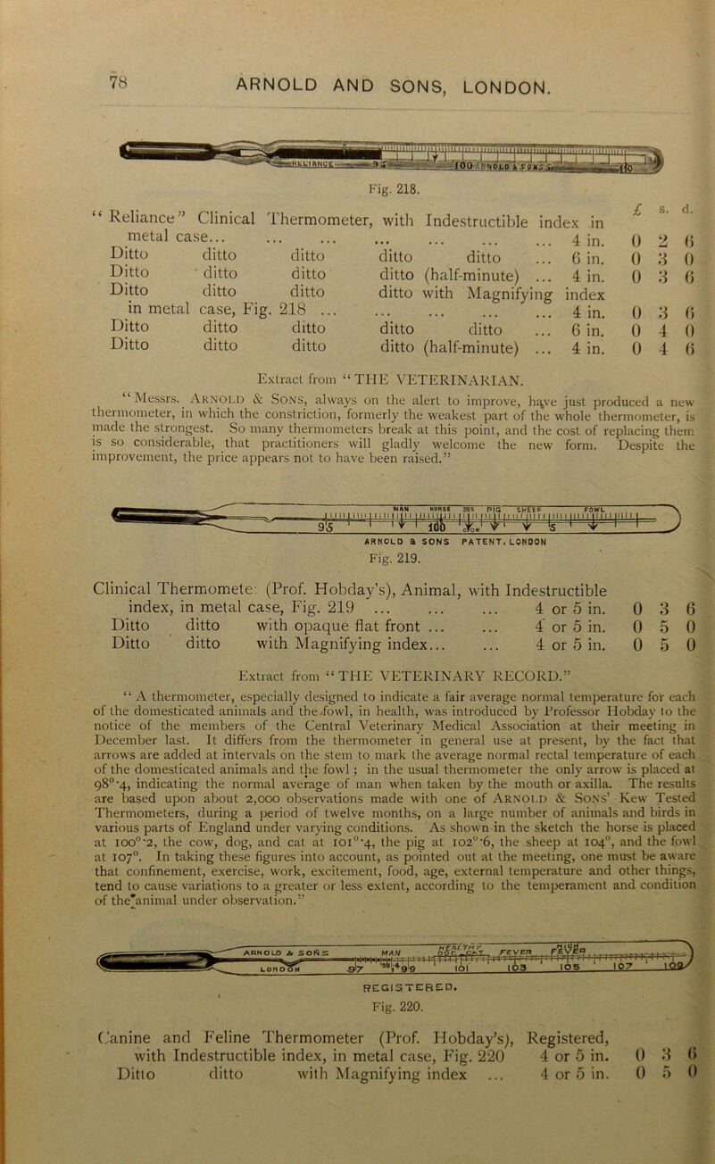 Fig. 218. “ Reliance” Clinical Thermometer, with Indestructible index in metal case... Ditto ditto ditto Ditto ' ditto ditto Ditto ditto ditto in metal case, Fig. 218 ... Ditto ditto ditto Ditto ditto ditto 1 • • 4 in. 0 2 ditto ditto ... 6 in. 0 3 ditto (half-minute) ... 4 in. 0 3 ditto with Magnifying index 4 in. 0 3 ditto ditto ... 6 in. 0 4 ditto (half-minute) ... 4 in. 0 4 d. 6 0 6 0 0 6 Extract from “THE VETERINARIAN. “ Messrs. Arnold & Sons, always on the alert to improve, h^ve just produced a new thermometer, in which the constriction, formerly the weakest part of the whole thermometer, is made the strongest. So many thermometers break at this point., and the cost of replacing them is so considerable, that practitioners will gladly welcome the new form. Despite the improvement, the price appears not to have been raised.” ARNOLD a SONS PATENT.LONDON Fig. 219. Clinical Thermomete: (Prof. Hobday’s), Animal, with Indestructible index, in metal case, Fig. 219 4 or 5 in. 0 3 6 Ditto ditto with opaque flat front ... ... 4 or 5 in. 0 5 0 Ditto ditto with Magnifying index... ... 4 or 5 in. 0 5 0 Extract from “THE VETERINARY RECORD.” “ A thermometer, especially designed to indicate a fair average normal temperature for each of the domesticated animals and the low], in health, was introduced by Frofessor Hobday lo the notice of the members of the Central Veterinary Medical Association at their meeting in December last. It differs from the thermometer in general use at present, by the fact that arrows are added at intervals on the stem to mark the average normal rectal temperature of each of the domesticated animals and the fowl ; in the usual thermometer the only arrow is placed at 98°'4, indicating the normal average of man when taken by the mouth or axilla. The results are based upon about 2,000 observations made with one of Arnold & Sons’ Kew Tested Thermometers, during a period of twelve months, on a large number of animals and birds in various parts of England under varying conditions. As shown in the sketch the horse is placed at ioo°‘2, the cow, dog, and cat at ioi°'4, the pig at io2<i-6, the sheep at 104°, and the fowl at 107°. In taking these figures into account, as pointed out at the meeting, one must be aware that confinement, exercise, work, excitement, food, age, external temperature and other things, tend to cause variations to a greater or less extent, according to the temperament and condition of theVinimal under observation.” REGISTER ED. Fig. 220. Canine and Feline Thermometer (Prof. Hobday’s), with Indestructible index, in metal case, Fig. 220 Ditto ditto with Magnifying index Registered, 4 or 5 in. 4 or 5 in. 0 3 6 0 5 0