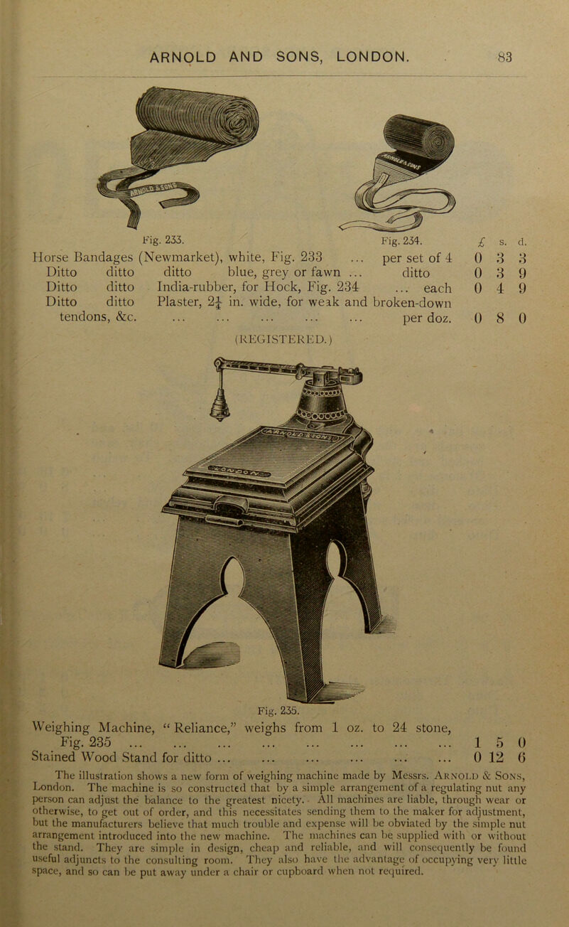 Fig. 233. Horse Bandages (Newmarket), white, Fig. 233 Ditto ditto ditto blue, grey or fawn ... Ditto ditto India-rubber, for Hock, Fig. 234 Fig. 234. per set of 4 ditto ... each Ditto ditto tendons, &c. Plaster, 2^ in. wide, for weak and broken-down per doz. (REGISTERED.) Weighing Machine, “ Reliance,” weighs from 1 oz. to 24 stone, Fig. 235 Stained Wood Stand for ditto ... 1 5 0 0 12 6 The illustration shows a new form of weighing machine made by Messrs. ARNOLD & Sons, London. The machine is so constructed that by a simple arrangement of a regulating nut any person can adjust the balance to the greatest nicety. All machines are liable, through wear or otherwise, to get out of order, and this necessitates sending them to the maker for adjustment, but the manufacturers believe that much trouble and expense will be obviated by the simple nut arrangement introduced into the new machine. The machines can be supplied with or without the stand. They are simple in design, cheap and reliable, and will consequently be found useful adjuncts to the consulting room. They also have the advantage of occupying very little space, and so can be put away under a chair or cupboard when not required.